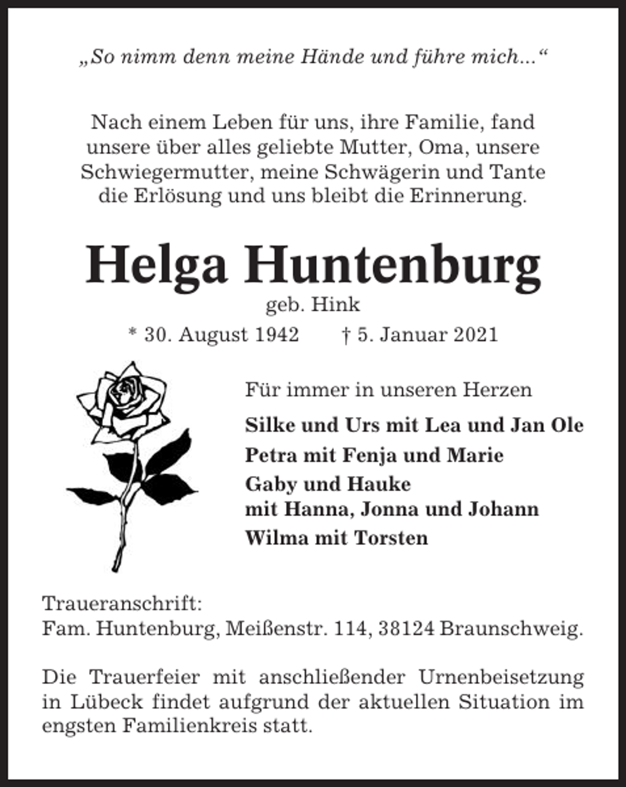 <p>„So nimm denn meine Hände und führe mich...“<br />Nach einem Leben für uns, ihre Familie, fand<br />unsere über alles geliebte Mutter, Oma, unsere<br />Schwiegermutter, meine Schwägerin und Tante<br />die Erlösung und uns bleibt die Erinnerung.</p><p>Helga Huntenburg<br />geb. Hink<br />* 30. August 1942<br />† 5. Januar 2021<br />Für immer in unseren Herzen<br />Silke und Urs mit Lea und Jan Ole<br />Petra mit Fenja und Marie<br />Gaby und Hauke<br />mit Hanna, Jonna und Johann<br />Wilma mit Torsten<br />Traueranschrift:<br />Fam. Huntenburg, Meißenstr. 114, 38124 Braunschweig.<br />Die Trauerfeier mit anschließender Urnenbeisetzung<br />in Lübeck findet aufgrund der aktuellen Situation im<br />engsten Familienkreis statt.</p>