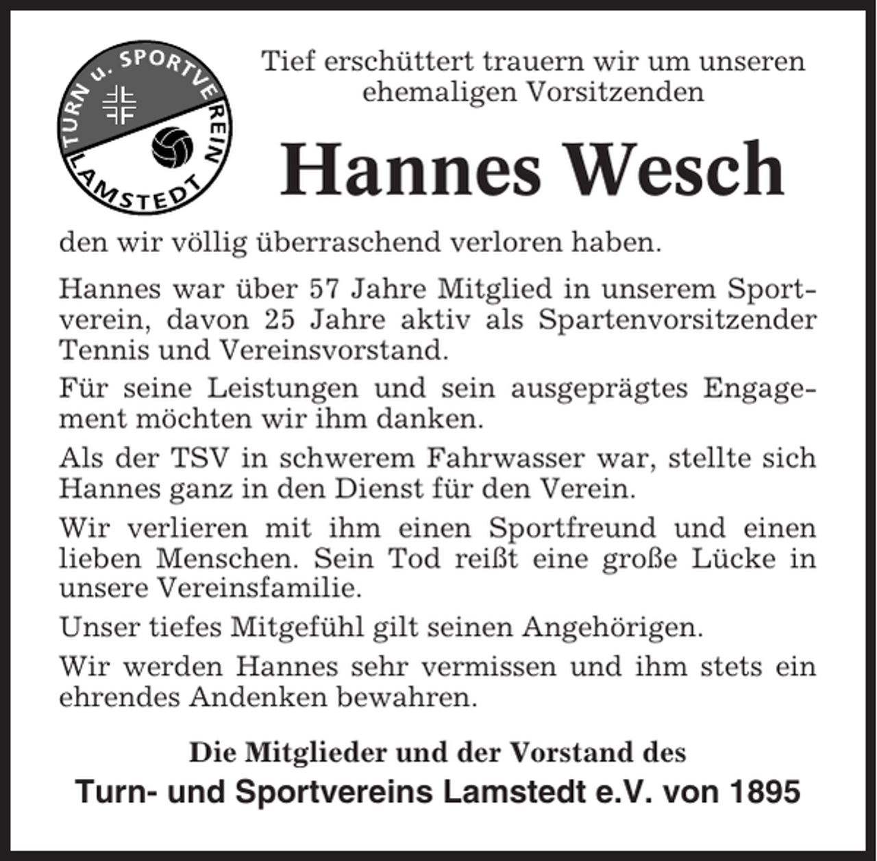 <p>Tief erschüttert trauern wir um unseren<br />ehemaligen Vorsitzenden</p><p>Hannes Wesch<br />den wir völlig überraschend verloren haben.<br />Hannes war über 57 Jahre Mitglied in unserem Sportverein, davon 25 Jahre aktiv als Spartenvorsitzender<br />Tennis und Vereinsvorstand.<br />Für seine Leistungen und sein ausgeprägtes Engagement möchten wir ihm danken.<br />Als der TSV in schwerem Fahrwasser war, stellte sich<br />Hannes ganz in den Dienst für den Verein.<br />Wir verlieren mit ihm einen Sportfreund und einen<br />lieben Menschen. Sein Tod reißt eine große Lücke in<br />unsere Vereinsfamilie.<br />Unser tiefes Mitgefühl gilt seinen Angehörigen.<br />Wir werden Hannes sehr vermissen und ihm stets ein<br />ehrendes Andenken bewahren.<br />Die Mitglieder und der Vorstand des</p><p>Turn- und Sportvereins Lamstedt e.V. von 1895</p>