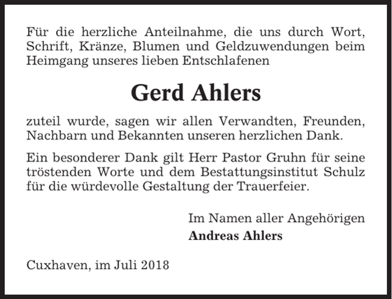 <p>Für die herzliche Anteilnahme, die uns durch Wort,<br />Schrift, Kränze, Blumen und Geldzuwendungen beim<br />Heimgang unseres lieben Entschlafenen</p><p>Gerd Ahlers<br />zuteil wurde, sagen wir allen Verwandten, Freunden,<br />Nachbarn und Bekannten unseren herzlichen Dank.<br />Ein besonderer Dank gilt Herr Pastor Gruhn für seine<br />tröstenden Worte und dem Bestattungsinstitut Schulz<br />für die würdevolle Gestaltung der Trauerfeier.<br />Im Namen aller Angehörigen<br />Andreas Ahlers<br />Cuxhaven, im Juli 2018</p>