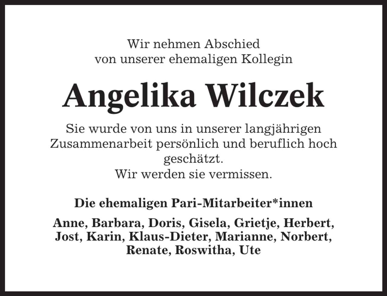 <p>Wir nehmen Abschied<br />von unserer ehemaligen Kollegin</p><p>Angelika Wilczek<br />Sie wurde von uns in unserer langjährigen<br />Zusammenarbeit persönlich und beruflich hoch<br />geschätzt.<br />Wir werden sie vermissen.<br />Die ehemaligen Pari-Mitarbeiter*innen<br />Anne, Barbara, Doris, Gisela, Grietje, Herbert,<br />Jost, Karin, Klaus-Dieter, Marianne, Norbert,<br />Renate, Roswitha, Ute</p>