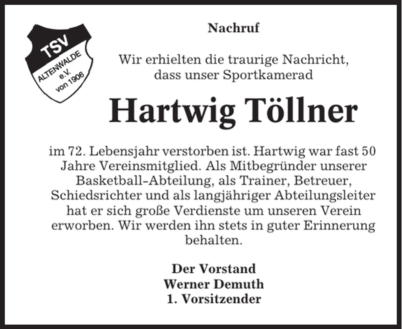 <p>Nachruf<br />Wir erhielten die traurige Nachricht,<br />dass unser Sportkamerad</p><p>Hartwig Töllner<br />im 72. Lebensjahr verstorben ist. Hartwig war fast 50<br />Jahre Vereinsmitglied. Als Mitbegründer unserer<br />Basketball-Abteilung, als Trainer, Betreuer,<br />Schiedsrichter und als langjähriger Abteilungsleiter<br />hat er sich große Verdienste um unseren Verein<br />erworben. Wir werden ihn stets in guter Erinnerung<br />behalten.<br />Der Vorstand<br />Werner Demuth<br />1. Vorsitzender</p>