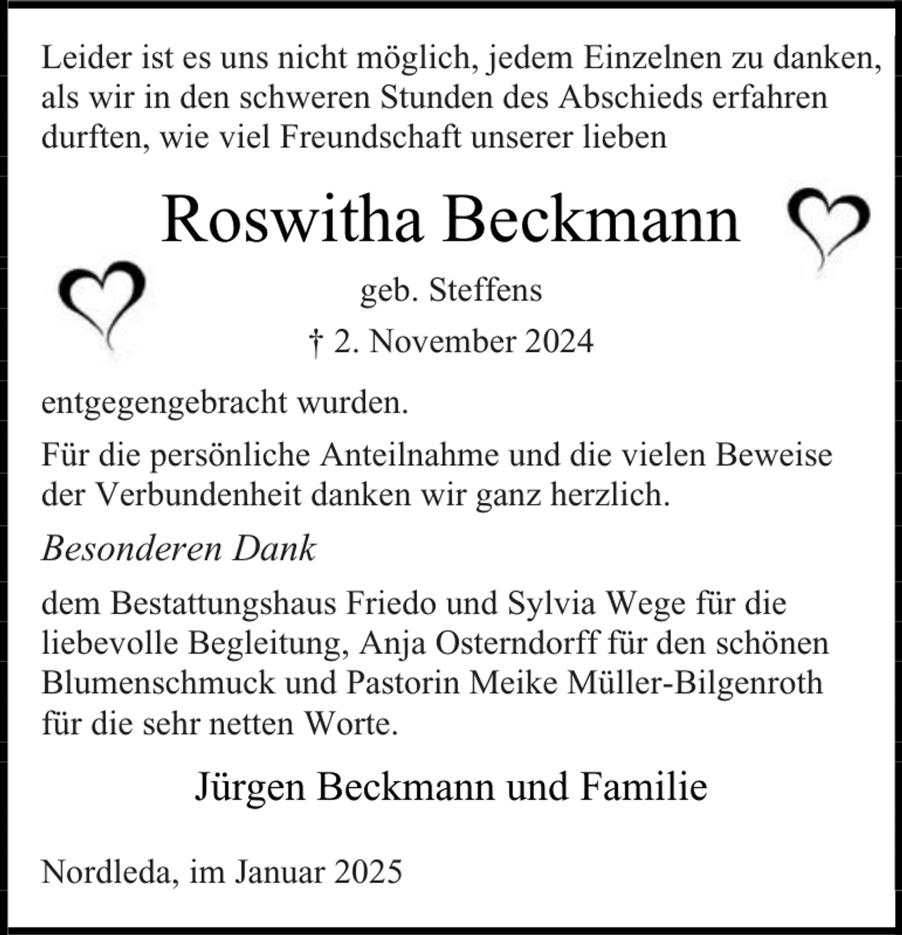 <p>Leider ist es uns nicht möglich, jedem Einzelnen zu danken,<br />als wir in den schweren Stunden des Abschieds erfahren<br />durften, wie viel Freundschaft unserer lieben</p><p>Roswitha Beckmann<br />geb. Steffens<br />† 2. November 2024<br />entgegengebracht wurden.<br />Für die persönliche Anteilnahme und die vielen Beweise<br />der Verbundenheit danken wir ganz herzlich.</p><p>Besonderen Dank<br />dem Bestattungshaus Friedo und Sylvia Wege für die<br />liebevolle Begleitung, Anja Osterndorff für den schönen<br />Blumenschmuck und Pastorin Meike Müller-Bilgenroth<br />für die sehr netten Worte.</p><p>Jürgen Beckmann und Familie<br />Nordleda, im Januar 2025</p>