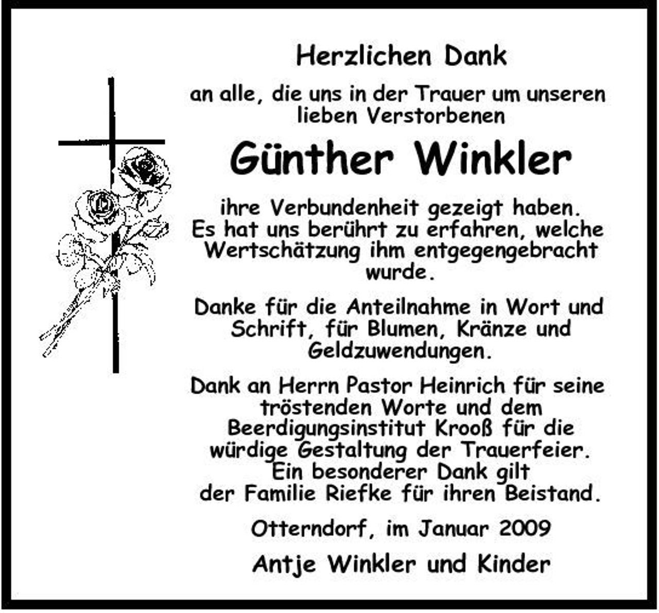 <p>Herzlichen Dank<br />an alle, die uns in der Trauer um unseren lieben Verstorbenen</p><p>Günther Winkler<br />ihre Verbundenheit gezeigt haben. Es hat uns berührt zu erfahren, welche Wertschätzung ihm entgegengebracht wurde. Danke für die Anteilnahme in Wort und Schrift, für Blumen, Kränze und Geldzuwendungen. Dank an Herrn Pastor Heinrich für seine tröstenden Worte und dem Beerdigungsinstitut Krooß für die würdige Gestaltung der Trauerfeier. Ein besonderer Dank gilt der Familie Riefke für ihren Beistand. Otterndorf, im Januar 2009</p><p>Antje Winkler und Kinder</p>