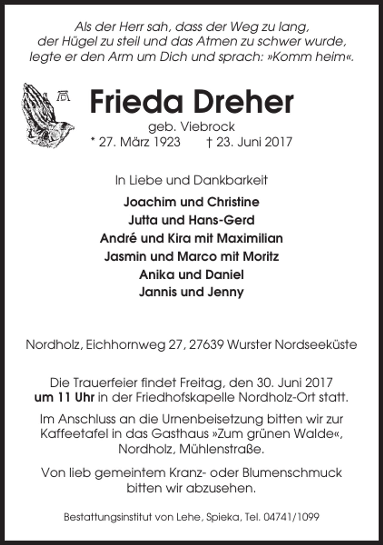 <p>Als der Herr sah, dass der Weg zu lang,<br />der Hügel zu steil und das Atmen zu schwer wurde,<br />legte er den Arm um Dich und sprach: »Komm heim«.</p><p>Frieda Dreher<br />geb. Viebrock<br />* 27. März 1923<br />† 23. Juni 2017<br />In Liebe und Dankbarkeit<br />Joachim und Christine<br />Jutta und Hans-Gerd<br />André und Kira mit Maximilian<br />Jasmin und Marco mit Moritz<br />Anika und Daniel<br />Jannis und Jenny</p><p>Nordholz, Eichhornweg 27, 27639 Wurster Nordseeküste<br />Die Trauerfeier findet Freitag, den 30. Juni 2017<br />um 11 Uhr in der Friedhofskapelle Nordholz-Ort statt.<br />Im Anschluss an die Urnenbeisetzung bitten wir zur<br />Kaffeetafel in das Gasthaus »Zum grünen Walde«,<br />Nordholz, Mühlenstraße.<br />Von lieb gemeintem Kranz- oder Blumenschmuck<br />bitten wir abzusehen.<br />Bestattungsinstitut von Lehe, Spieka, Tel. 04741/1099</p>