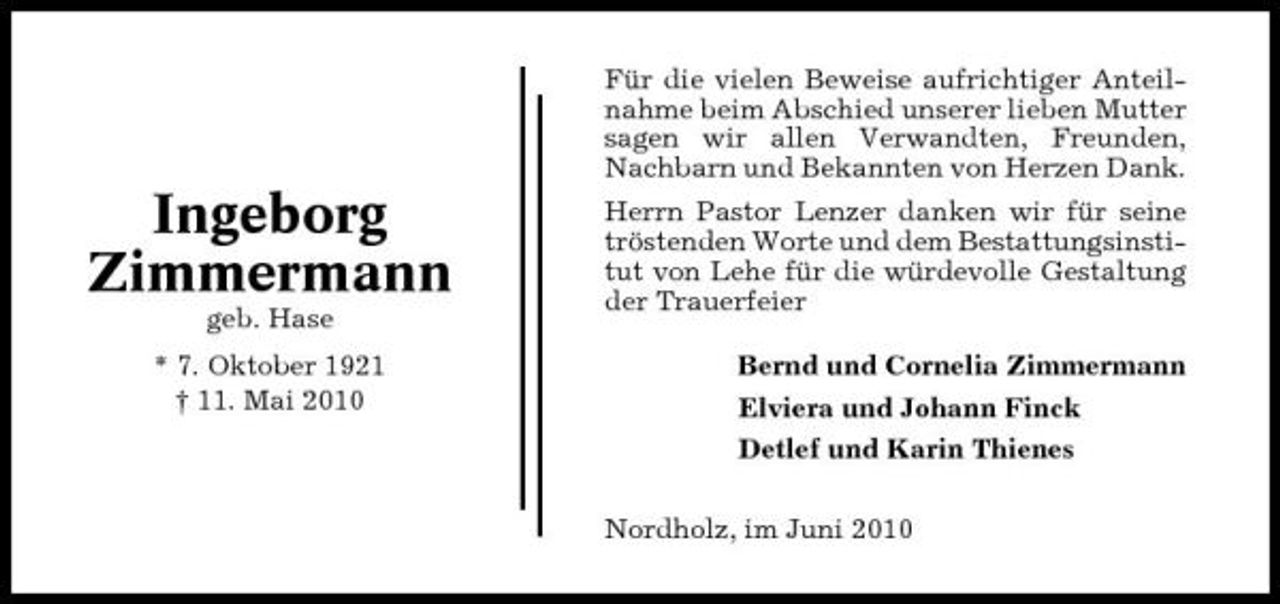 <p>Für die vielen Beweise aufrichtiger Anteilnahme beim Abschied unserer lieben Mutter sagen wir allen Verwandten, Freunden, Nachbarn und Bekannten von Herzen Dank.</p><p>Ingeborg Zimmermann<br />geb. Hase * 7. Oktober 1921 † 11. Mai 2010</p><p>Herrn Pastor Lenzer danken wir für seine tröstenden Worte und dem Bestattungsinstitut von Lehe für die würdevolle Gestaltung der Trauerfeier Bernd und Cornelia Zimmermann Elviera und Johann Finck Detlef und Karin Thienes Nordholz, im Juni 2010</p>