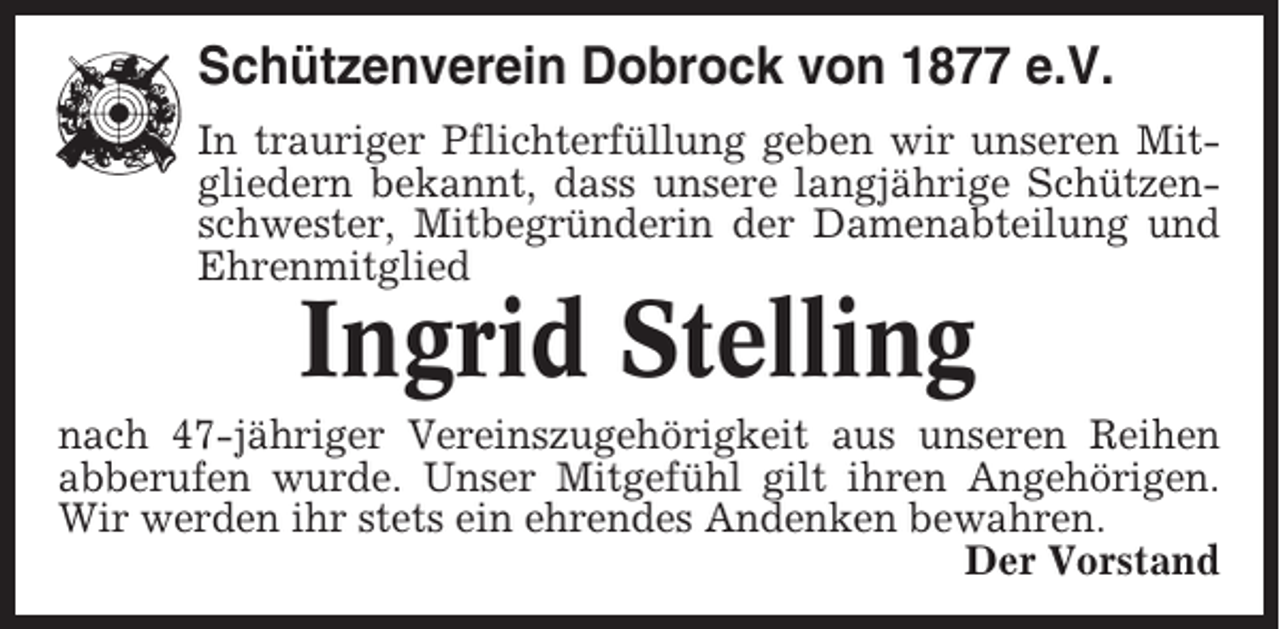 <p>Schützenverein Dobrock von 1877 e.V.<br />In trauriger Pflichterfüllung geben wir unseren Mitgliedern bekannt, dass unsere langjährige Schützenschwester, Mitbegründerin der Damenabteilung und<br />Ehrenmitglied</p><p>Ingrid Stelling<br />nach 47-jähriger Vereinszugehörigkeit aus unseren Reihen<br />abberufen wurde. Unser Mitgefühl gilt ihren Angehörigen.<br />Wir werden ihr stets ein ehrendes Andenken bewahren.<br />Der Vorstand</p>
