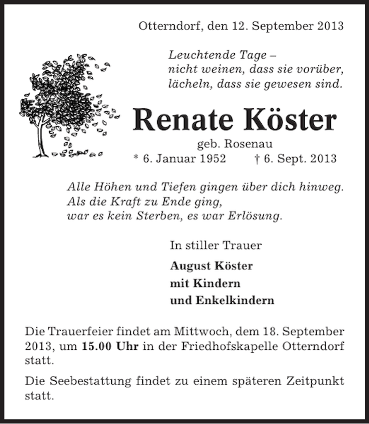 <p>Otterndorf, den 12. September 2013<br />Leuchtende Tage –<br />nicht weinen, dass sie vorüber,<br />lächeln, dass sie gewesen sind.</p><p>Renate Köster<br />geb. Rosenau<br />* 6. Januar 1952<br />† 6. Sept. 2013<br />Alle Höhen und Tiefen gingen über dich hinweg.<br />Als die Kraft zu Ende ging,<br />war es kein Sterben, es war Erlösung.<br />In stiller Trauer<br />August Köster<br />mit Kindern<br />und Enkelkindern<br />Die Trauerfeier findet am Mittwoch, dem 18. September<br />2013, um 15.00 Uhr in der Friedhofskapelle Otterndorf<br />statt.<br />Die Seebestattung findet zu einem späteren Zeitpunkt<br />statt.</p>