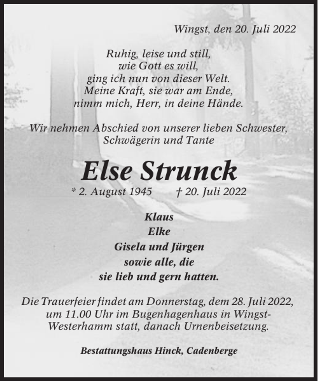 <p>Wingst, den 20. Juli 2022<br />Ruhig, leise und still,<br />wie Gott es will,<br />ging ich nun von dieser Welt.<br />Meine Kraft, sie war am Ende,<br />nimm mich, Herr, in deine Hände.<br />Wir nehmen Abschied von unserer lieben Schwester,<br />Schwägerin und Tante</p><p>Else Strunck<br />* 2. August 1945</p><p>† 20. Juli 2022</p><p>Klaus<br />Elke<br />Gisela und Jürgen<br />sowie alle, die<br />sie lieb und gern hatten.<br />Die Trauerfeier findet am Donnerstag, dem 28. Juli 2022,<br />um 11.00 Uhr im Bugenhagenhaus in WingstWesterhamm statt, danach Urnenbeisetzung.<br />Bestattungshaus Hinck, Cadenberge</p>