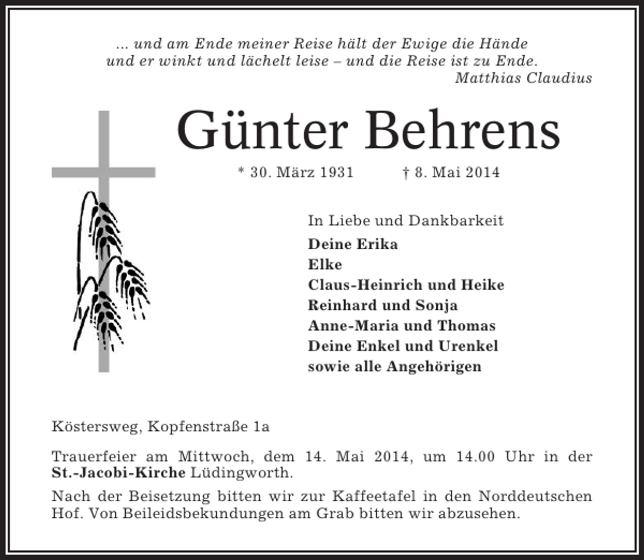 <p>... und am Ende meiner Reise hält der Ewige die Hände<br />und er winkt und lächelt leise – und die Reise ist zu Ende.<br />Matthias Claudius</p><p>Günter Behrens<br />* 30. März 1931</p><p>† 8. Mai 2014</p><p>In Liebe und Dankbarkeit<br />Deine Erika<br />Elke<br />Claus-Heinrich und Heike<br />Reinhard und Sonja<br />Anne-Maria und Thomas<br />Deine Enkel und Urenkel<br />sowie alle Angehörigen</p><p>Köstersweg, Kopfenstraße 1a<br />Trauerfeier am Mittwoch, dem 14. Mai 2014, um 14.00 Uhr in der<br />St.-Jacobi-Kirche Lüdingworth.<br />Nach der Beisetzung bitten wir zur Kaffeetafel in den Norddeutschen<br />Hof. Von Beileidsbekundungen am Grab bitten wir abzusehen.</p>