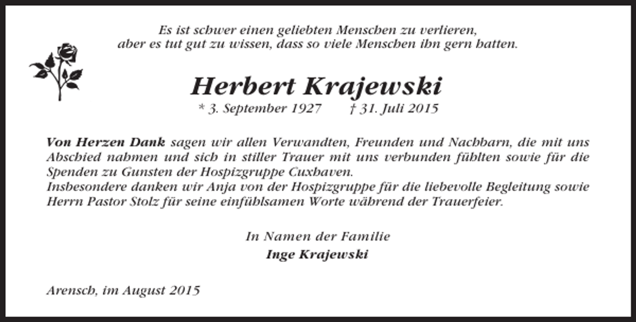 <p>Es ist schwer einen geliebten Menschen zu verlieren,<br />aber es tut gut zu wissen, dass so viele Menschen ihn gern hatten.</p><p>Herbert Krajewski<br />* 3. September 1927</p><p>† 31. Juli 2015</p><p>Von Herzen Dank sagen wir allen Verwandten, Freunden und Nachbarn, die mit uns<br />Abschied nahmen und sich in stiller Trauer mit uns verbunden fühlten sowie für die<br />Spenden zu Gunsten der Hospizgruppe Cuxhaven.<br />Insbesondere danken wir Anja von der Hospizgruppe für die liebevolle Begleitung sowie<br />Herrn Pastor Stolz für seine einfühlsamen Worte während der Trauerfeier.</p><p>In Namen der Familie<br />Inge Krajewski<br />Arensch, im August 2015</p>