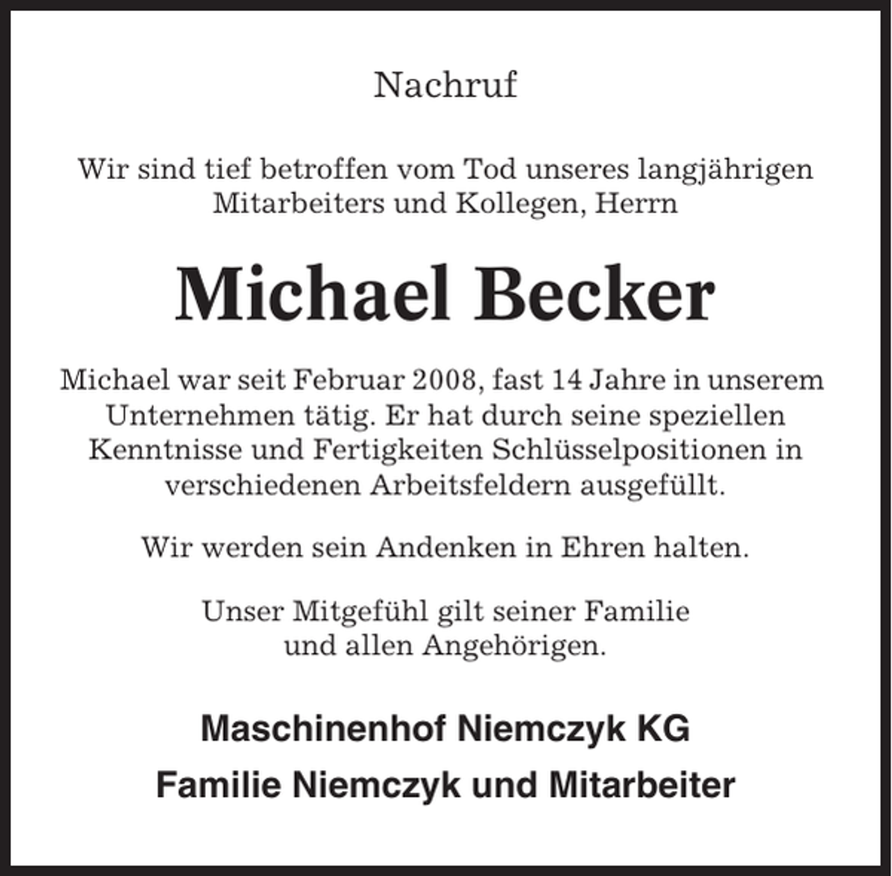 <p>Nachruf<br />Wir sind tief betroffen vom Tod unseres langjährigen<br />Mitarbeiters und Kollegen, Herrn</p><p>Michael Becker<br />Michael war seit Februar 2008, fast 14 Jahre in unserem<br />Unternehmen tätig. Er hat durch seine speziellen<br />Kenntnisse und Fertigkeiten Schlüsselpositionen in<br />verschiedenen Arbeitsfeldern ausgefüllt.<br />Wir werden sein Andenken in Ehren halten.<br />Unser Mitgefühl gilt seiner Familie<br />und allen Angehörigen.</p><p>Maschinenhof Niemczyk KG<br />Familie Niemczyk und Mitarbeiter</p>