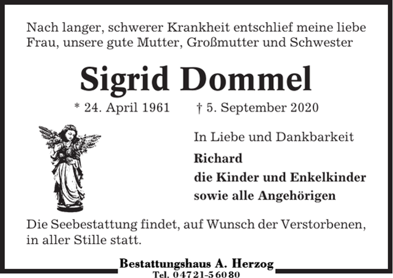 <p>Nach langer, schwerer Krankheit entschlief meine liebe<br />Frau, unsere gute Mutter, Großmutter und Schwester</p><p>Sigrid Dommel<br />* 24. April 1961</p><p>† 5. September 2020<br />In Liebe und Dankbarkeit<br />Richard<br />die Kinder und Enkelkinder<br />sowie alle Angehörigen</p><p>Die Seebestattung findet, auf Wunsch der Verstorbenen,<br />in aller Stille statt.</p>