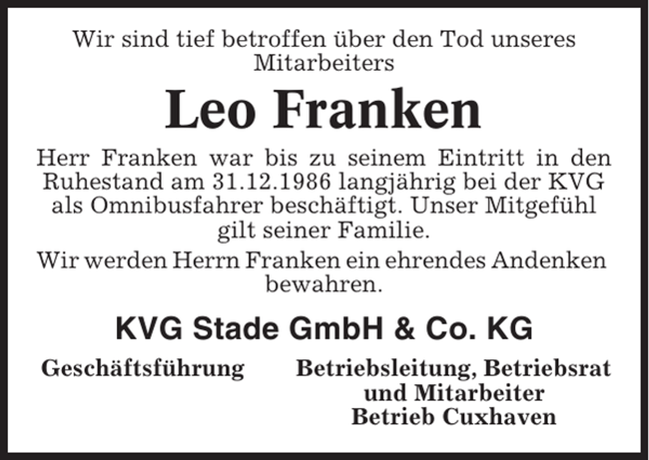 <p>Wir sind tief betroffen über den Tod unseres<br />Mitarbeiters</p><p>Leo Franken<br />Herr Franken war bis zu seinem Eintritt in den<br />Ruhestand am 31.12.1986 langjährig bei der KVG<br />als Omnibusfahrer beschäftigt. Unser Mitgefühl<br />gilt seiner Familie.<br />Wir werden Herrn Franken ein ehrendes Andenken<br />bewahren.</p><p>KVG Stade GmbH &amp; Co. KG<br />Geschäftsführung</p><p>Betriebsleitung, Betriebsrat<br />und Mitarbeiter<br />Betrieb Cuxhaven</p>