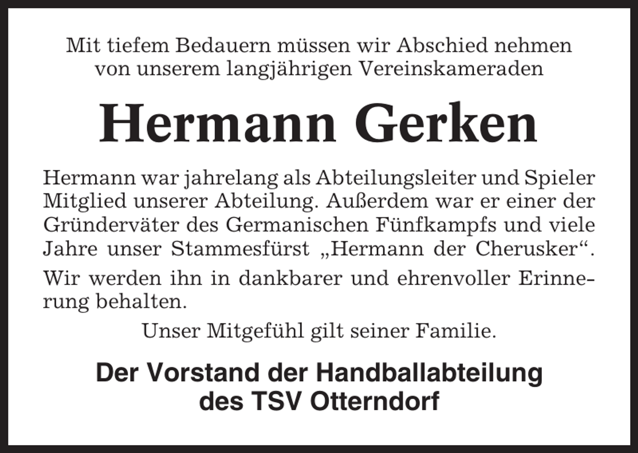 <p>Mit tiefem Bedauern müssen wir Abschied nehmen<br />von unserem langjährigen Vereinskameraden</p><p>Hermann Gerken<br />Hermann war jahrelang als Abteilungsleiter und Spieler<br />Mitglied unserer Abteilung. Außerdem war er einer der<br />Gründerväter des Germanischen Fünfkampfs und viele<br />Jahre unser Stammesfürst „Hermann der Cherusker“.<br />Wir werden ihn in dankbarer und ehrenvoller Erinnerung behalten.<br />Unser Mitgefühl gilt seiner Familie.</p><p>Der Vorstand der Handballabteilung<br />des TSV Otterndorf</p>