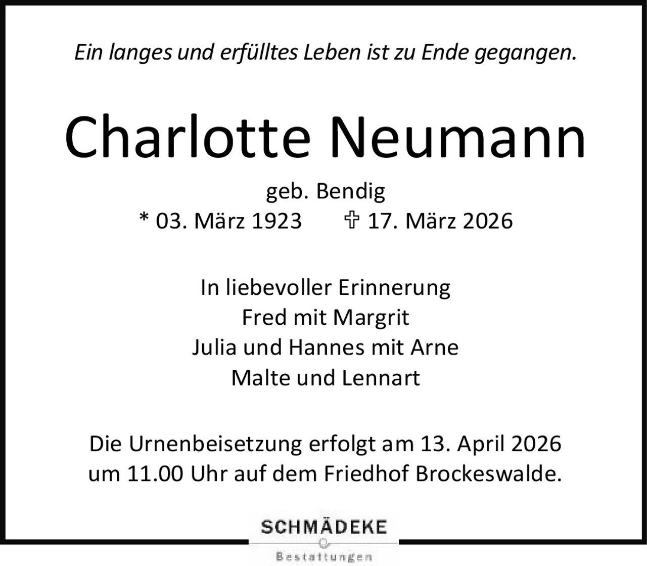 <p><i>Ein langes und erfülltes Leben ist zu Ende gegangen.</i></p>

<p><strong>Charlotte Neumann</strong><br>
geb. Bendig<br>
* 03. März 1923   † 17. März 2026</p>

<p><strong>In liebevoller Erinnerung</strong><br>
Fred mit Margrit<br>
Julia und Hannes mit Arne<br>
Malte und Lennart</p>

<p>Die Urnenbeisetzung erfolgt am 13. April 2026 um 11.00 Uhr auf dem Friedhof Brockeswalde.</p>
