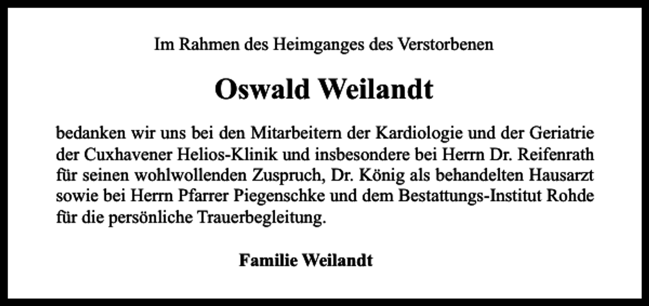 <p>Im Rahmen des Heimganges des Verstorbenen</p><p>Oswald Weilandt<br />bedanken wir uns bei den Mitarbeitern der Kardiologie und der Geriatrie<br />der Cuxhavener Helios-Klinik und insbesondere bei Herrn Dr. Reifenrath<br />für seinen wohlwollenden Zuspruch, Dr. König als behandelten Hausarzt<br />sowie bei Herrn Pfarrer Piegenschke und dem Bestattungs-Institut Rohde<br />für die persönliche Trauerbegleitung.<br />Familie Weilandt</p>