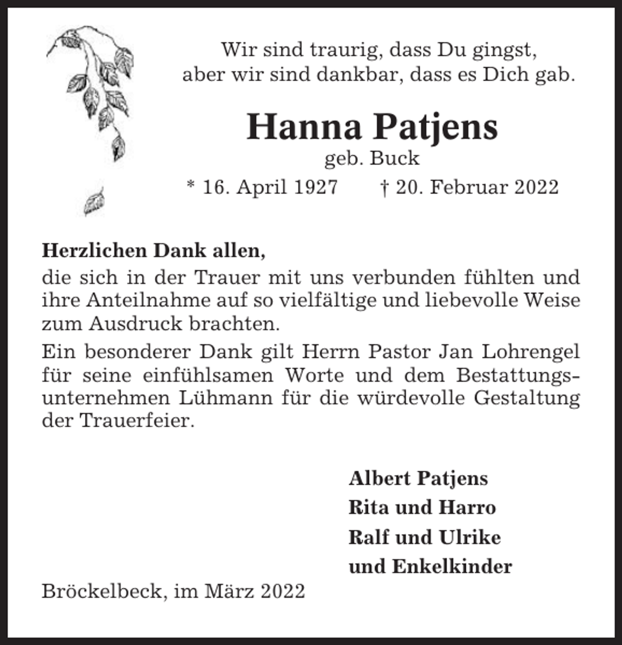 <p>Wir sind traurig, dass Du gingst,<br />aber wir sind dankbar, dass es Dich gab.</p><p>Hanna Patjens<br />geb. Buck<br />* 16. April 1927<br />† 20. Februar 2022<br />Herzlichen Dank allen,<br />die sich in der Trauer mit uns verbunden fühlten und<br />ihre Anteilnahme auf so vielfältige und liebevolle Weise<br />zum Ausdruck brachten.<br />Ein besonderer Dank gilt Herrn Pastor Jan Lohrengel<br />für seine einfühlsamen Worte und dem Bestattungsunternehmen Lühmann für die würdevolle Gestaltung<br />der Trauerfeier.<br />Albert Patjens<br />Rita und Harro<br />Ralf und Ulrike<br />und Enkelkinder<br />Bröckelbeck, im März 2022</p>
