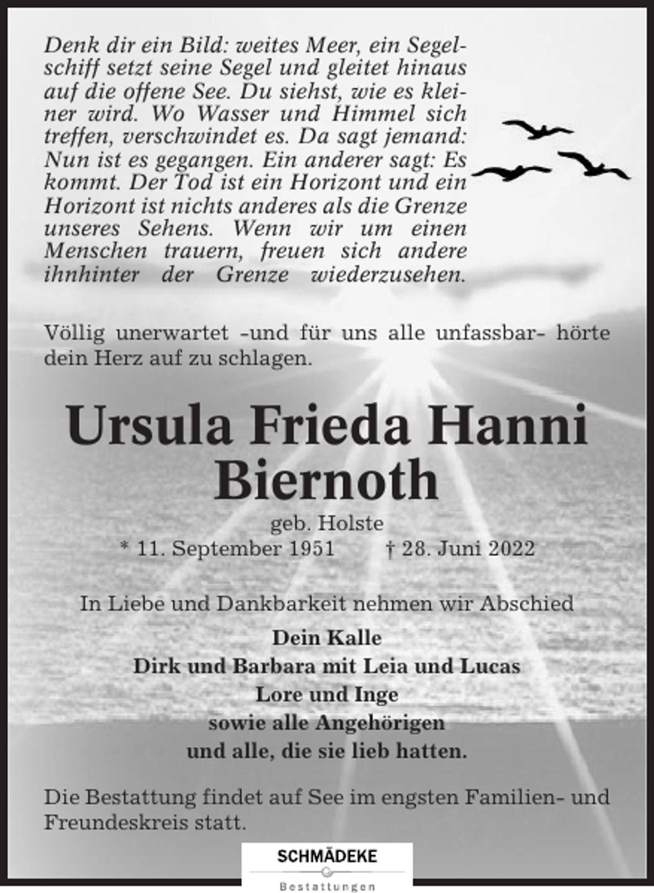 <p>Denk dir ein Bild: weites Meer, ein Segelschiff setzt seine Segel und gleitet hinaus<br />auf die offene See. Du siehst, wie es kleiner wird. Wo Wasser und Himmel sich<br />treffen, verschwindet es. Da sagt jemand:<br />Nun ist es gegangen. Ein anderer sagt: Es<br />kommt. Der Tod ist ein Horizont und ein<br />Horizont ist nichts anderes als die Grenze<br />unseres Sehens. Wenn wir um einen<br />Menschen trauern, freuen sich andere<br />ihnhinter der Grenze wiederzusehen.<br />Völlig unerwartet -und für uns alle unfassbar- hörte<br />dein Herz auf zu schlagen.</p><p>Ursula Frieda Hanni<br />Biernoth<br />geb. Holste<br />* 11. September 1951<br />† 28. Juni 2022<br />In Liebe und Dankbarkeit nehmen wir Abschied<br />Dein Kalle<br />Dirk und Barbara mit Leia und Lucas<br />Lore und Inge<br />sowie alle Angehörigen<br />und alle, die sie lieb hatten.<br />Die Bestattung findet auf See im engsten Familien- und<br />Freundeskreis statt.</p>