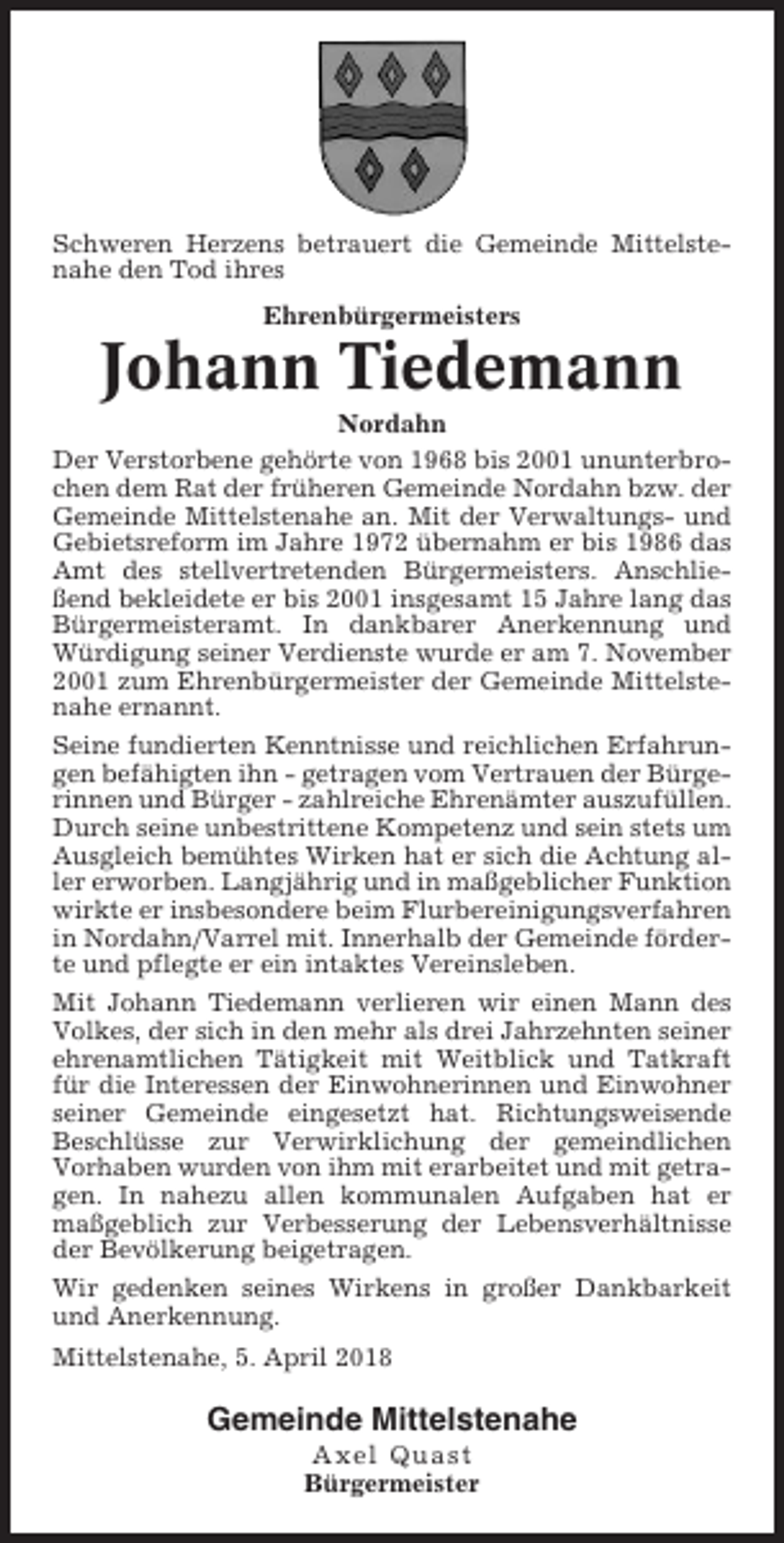 <p>Schweren Herzens betrauert die Gemeinde Mittelstenahe den Tod ihres<br />Ehrenbürgermeisters</p><p>Johann Tiedemann<br />Nordahn<br />Der Verstorbene gehörte von 1968 bis 2001 ununterbrochen dem Rat der früheren Gemeinde Nordahn bzw. der<br />Gemeinde Mittelstenahe an. Mit der Verwaltungs- und<br />Gebietsreform im Jahre 1972 übernahm er bis 1986 das<br />Amt des stellvertretenden Bürgermeisters. Anschließend bekleidete er bis 2001 insgesamt 15 Jahre lang das<br />Bürgermeisteramt. In dankbarer Anerkennung und<br />Würdigung seiner Verdienste wurde er am 7. November<br />2001 zum Ehrenbürgermeister der Gemeinde Mittelstenahe ernannt.<br />Seine fundierten Kenntnisse und reichlichen Erfahrungen befähigten ihn - getragen vom Vertrauen der Bürgerinnen und Bürger - zahlreiche Ehrenämter auszufüllen.<br />Durch seine unbestrittene Kompetenz und sein stets um<br />Ausgleich bemühtes Wirken hat er sich die Achtung aller erworben. Langjährig und in maßgeblicher Funktion<br />wirkte er insbesondere beim Flurbereinigungsverfahren<br />in Nordahn/Varrel mit. Innerhalb der Gemeinde förderte und pflegte er ein intaktes Vereinsleben.<br />Mit Johann Tiedemann verlieren wir einen Mann des<br />Volkes, der sich in den mehr als drei Jahrzehnten seiner<br />ehrenamtlichen Tätigkeit mit Weitblick und Tatkraft<br />für die Interessen der Einwohnerinnen und Einwohner<br />seiner Gemeinde eingesetzt hat. Richtungsweisende<br />Beschlüsse zur Verwirklichung der gemeindlichen<br />Vorhaben wurden von ihm mit erarbeitet und mit getragen. In nahezu allen kommunalen Aufgaben hat er<br />maßgeblich zur Verbesserung der Lebensverhältnisse<br />der Bevölkerung beigetragen.<br />Wir gedenken seines Wirkens in großer Dankbarkeit<br />und Anerkennung.<br />Mittelstenahe, 5. April 2018</p><p>Gemeinde Mittelstenahe<br />Axel Quast<br />Bürgermeister</p>