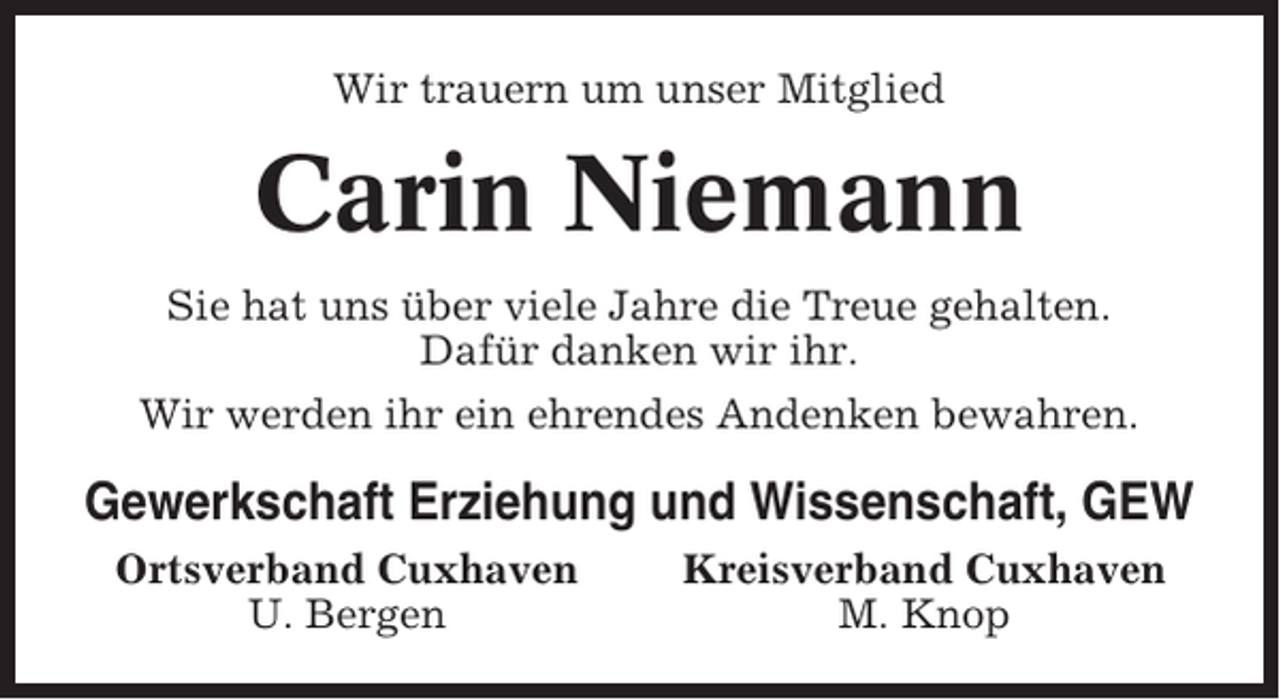 <p>Wir trauern um unser Mitglied</p><p>Carin Niemann<br />Sie hat uns über viele Jahre die Treue gehalten.<br />Dafür danken wir ihr.<br />Wir werden ihr ein ehrendes Andenken bewahren.</p><p>Gewerkschaft Erziehung und Wissenschaft, GEW<br />Ortsverband Cuxhaven<br />U. Bergen</p><p>Kreisverband Cuxhaven<br />M. Knop</p>