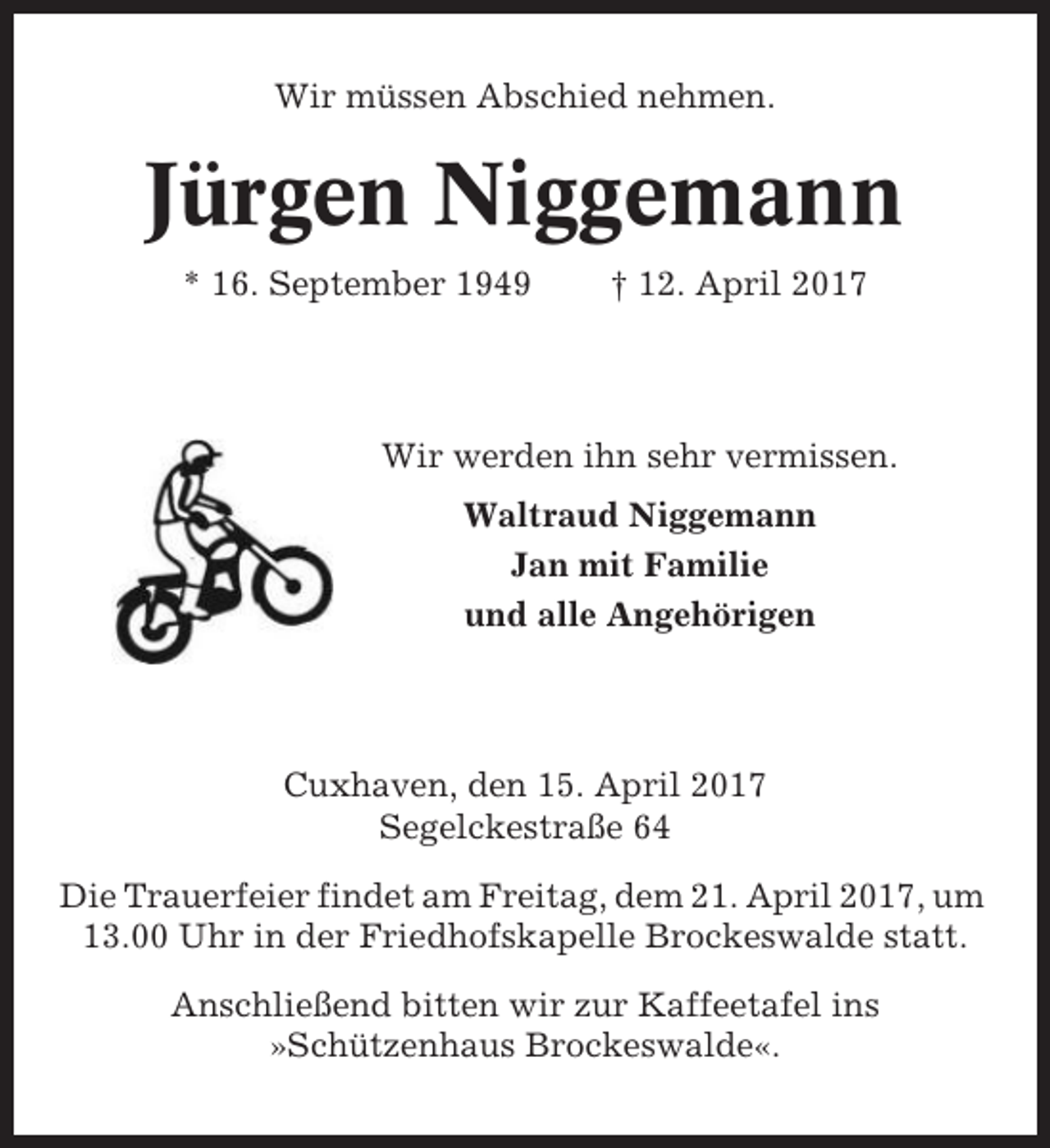 <p>Wir müssen Abschied nehmen.</p><p>Jürgen Niggemann<br />* 16. September 1949</p><p>† 12. April 2017</p><p>Wir werden ihn sehr vermissen.<br />Waltraud Niggemann<br />Jan mit Familie<br />und alle Angehörigen</p><p>Cuxhaven, den 15. April 2017<br />Segelckestraße 64<br />Die Trauerfeier findet am Freitag, dem 21. April 2017, um<br />13.00 Uhr in der Friedhofskapelle Brockeswalde statt.<br />Anschließend bitten wir zur Kaffeetafel ins<br />»Schützenhaus Brockeswalde«.</p>