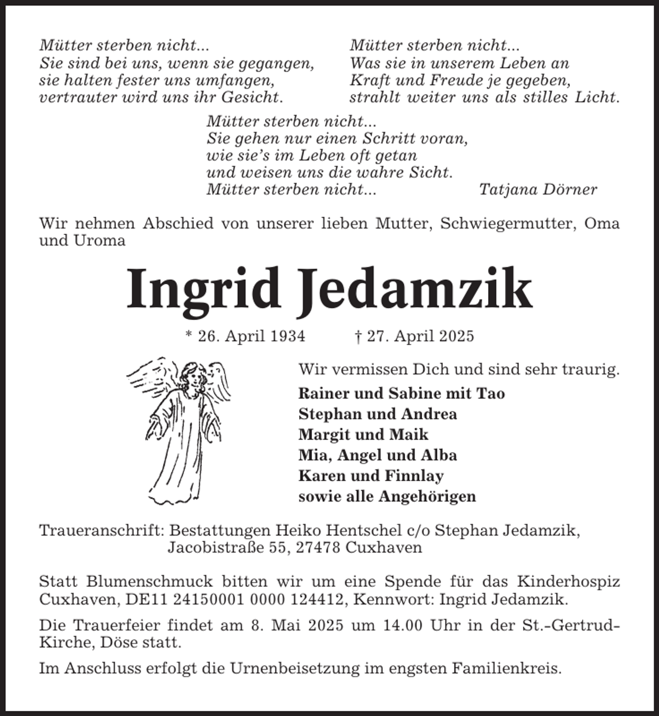 <p>Mütter sterben nicht...<br />Sie sind bei uns, wenn sie gegangen,<br />sie halten fester uns umfangen,<br />vertrauter wird uns ihr Gesicht.</p><p>Mütter sterben nicht...<br />Was sie in unserem Leben an<br />Kraft und Freude je gegeben,<br />strahlt weiter uns als stilles Licht.</p><p>Mütter sterben nicht...<br />Sie gehen nur einen Schritt voran,<br />wie sie’s im Leben oft getan<br />und weisen uns die wahre Sicht.<br />Mütter sterben nicht...<br />Tatjana Dörner<br />Wir nehmen Abschied von unserer lieben Mutter, Schwiegermutter, Oma<br />und Uroma</p><p>Ingrid Jedamzik<br />* 26. April 1934</p><p>† 27. April 2025</p><p>Wir vermissen Dich und sind sehr traurig.<br />Rainer und Sabine mit Tao<br />Stephan und Andrea<br />Margit und Maik<br />Mia, Angel und Alba<br />Karen und Finnlay<br />sowie alle Angehörigen<br />Traueranschrift: Bestattungen Heiko Hentschel c/o Stephan Jedamzik,<br />Jacobistraße 55, 27478 Cuxhaven<br />Statt Blumenschmuck bitten wir um eine Spende für das Kinderhospiz<br />Cuxhaven, DE11 24150001 0000 124412, Kennwort: Ingrid Jedamzik.<br />Die Trauerfeier findet am 8. Mai 2025 um 14.00 Uhr in der St.-GertrudKirche, Döse statt.<br />Im Anschluss erfolgt die Urnenbeisetzung im engsten Familienkreis.</p>