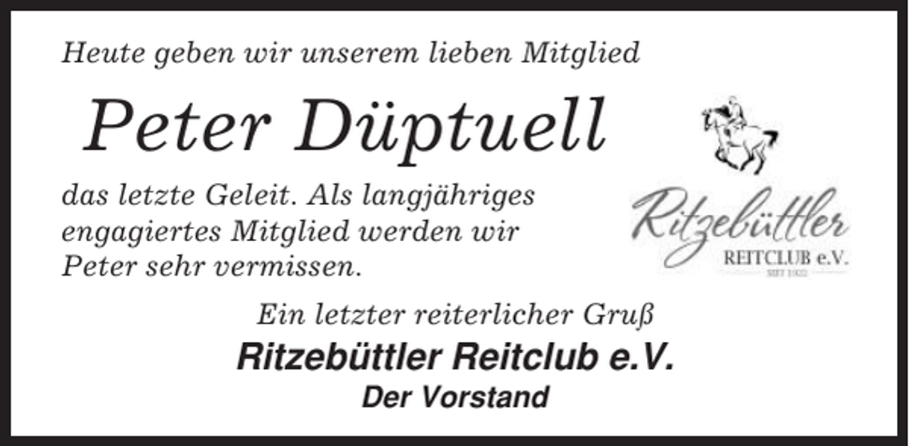 <p>Heute geben wir unserem lieben Mitglied</p><p>Peter Düptuell<br />das letzte Geleit. Als langjähriges<br />engagiertes Mitglied werden wir<br />Peter sehr vermissen.<br />Ein letzter reiterlicher Gruß</p><p>Ritzebüttler Reitclub e.V.<br />Der Vorstand</p>