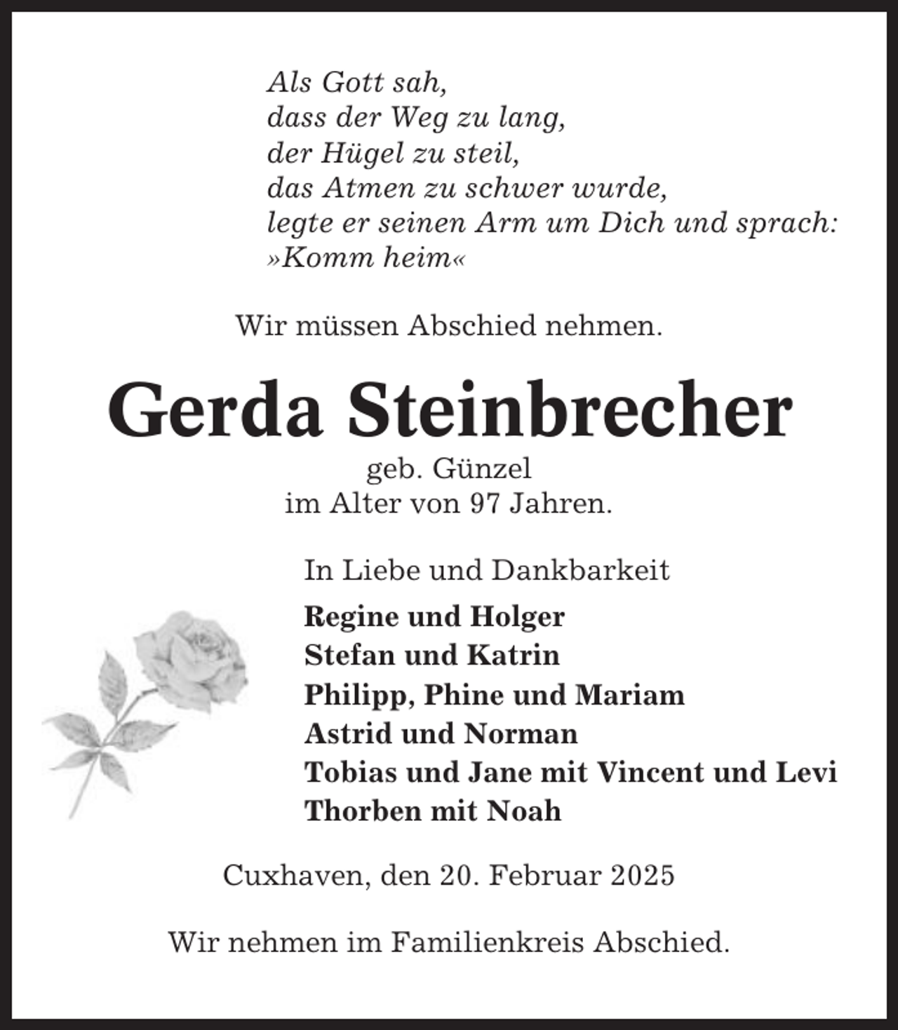 <p>Als Gott sah,<br />dass der Weg zu lang,<br />der Hügel zu steil,<br />das Atmen zu schwer wurde,<br />legte er seinen Arm um Dich und sprach:<br />»Komm heim«<br />Wir müssen Abschied nehmen.</p><p>Gerda Steinbrecher<br />geb. Günzel<br />im Alter von 97 Jahren.<br />In Liebe und Dankbarkeit<br />Regine und Holger<br />Stefan und Katrin<br />Philipp, Phine und Mariam<br />Astrid und Norman<br />Tobias und Jane mit Vincent und Levi<br />Thorben mit Noah<br />Cuxhaven, den 20. Februar 2025<br />Wir nehmen im Familienkreis Abschied.</p>