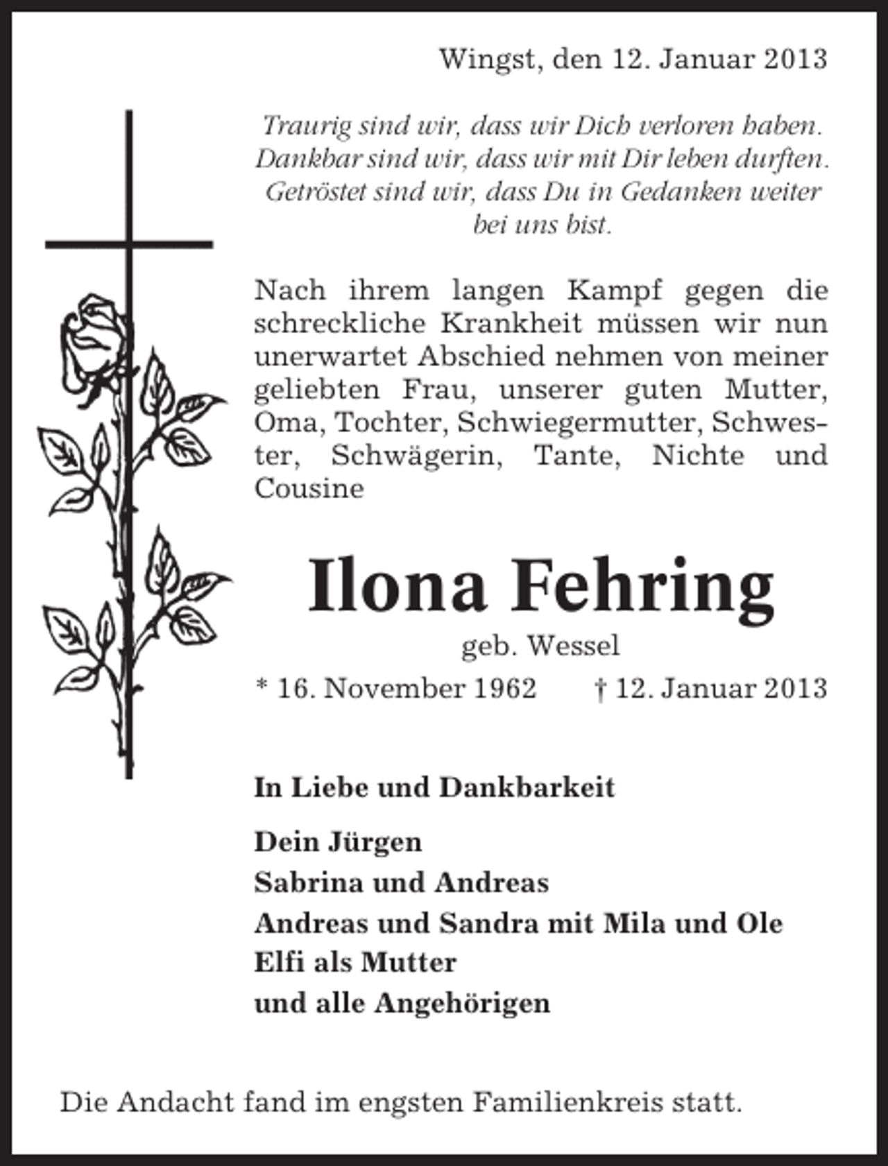 <p>Wingst, den 12. Januar 2013<br />Traurig sind wir, dass wir Dich verloren haben.<br />Dankbar sind wir, dass wir mit Dir leben durften.<br />Getröstet sind wir, dass Du in Gedanken weiter<br />bei uns bist.<br />Nach ihrem langen Kampf gegen die<br />schreckliche Krankheit müssen wir nun<br />unerwartet Abschied nehmen von meiner<br />geliebten Frau, unserer guten Mutter,<br />Oma, Tochter, Schwiegermutter, Schwester, Schwägerin, Tante, Nichte und<br />Cousine</p><p>Ilona Fehring<br />geb. Wessel<br />* 16. November 1962<br />† 12. Januar 2013<br />In Liebe und Dankbarkeit<br />Dein Jürgen<br />Sabrina und Andreas<br />Andreas und Sandra mit Mila und Ole<br />Elfi als Mutter<br />und alle Angehörigen<br />Die Andacht fand im engsten Familienkreis statt.</p>