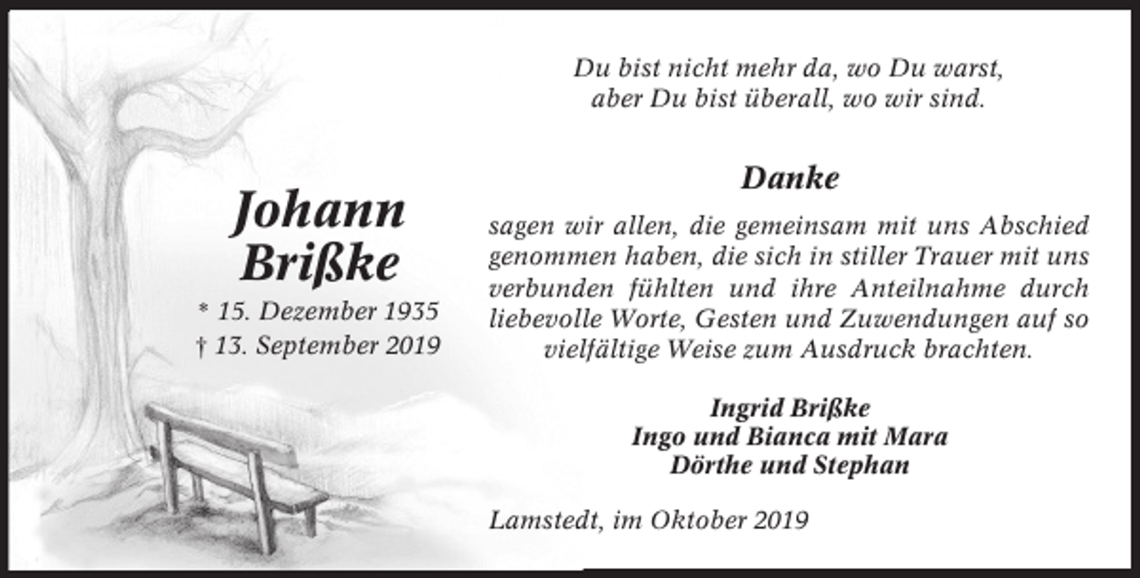 <p>Du bist nicht mehr da, wo Du warst,<br />aber Du bist überall, wo wir sind.</p><p>Johann<br />Brißke<br />* 15. Dezember 1935<br />† 13. September 2019</p><p>Danke<br />sagen wir allen, die gemeinsam mit uns Abschied<br />genommen haben, die sich in stiller Trauer mit uns<br />verbunden fühlten und ihre Anteilnahme durch<br />liebevolle Worte, Gesten und Zuwendungen auf so<br />vielfältige Weise zum Ausdruck brachten.<br />Ingrid Brißke<br />Ingo und Bianca mit Mara<br />Dörthe und Stephan<br />Lamstedt, im Oktober 2019</p>