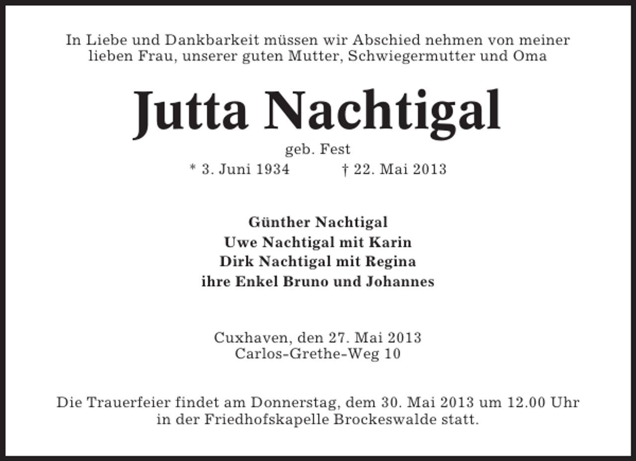 <p>In Liebe und Dankbarkeit müssen wir Abschied nehmen von meiner<br />lieben Frau, unserer guten Mutter, Schwiegermutter und Oma</p><p>Jutta Nachtigal<br />geb. Fest<br />* 3. Juni 1934<br />† 22. Mai 2013<br />Günther Nachtigal<br />Uwe Nachtigal mit Karin<br />Dirk Nachtigal mit Regina<br />ihre Enkel Bruno und Johannes</p><p>Cuxhaven, den 27. Mai 2013<br />Carlos-Grethe-Weg 10<br />Die Trauerfeier findet am Donnerstag, dem 30. Mai 2013 um 12.00 Uhr<br />in der Friedhofskapelle Brockeswalde statt.</p>