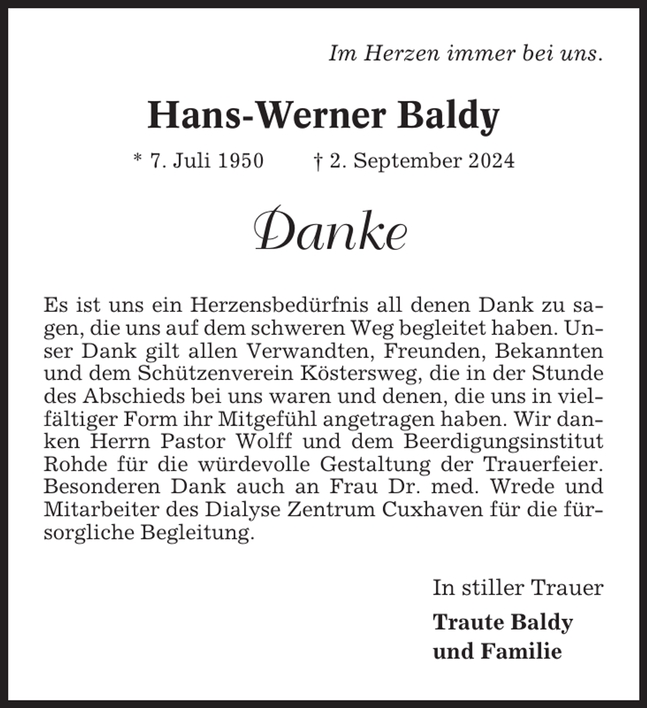 <p>Im Herzen immer bei uns.</p><p>Hans-Werner Baldy<br />* 7. Juli 1950</p><p>† 2. September 2024</p><p>Danke<br />Es ist uns ein Herzensbedürfnis all denen Dank zu sagen, die uns auf dem schweren Weg begleitet haben. Unser Dank gilt allen Verwandten, Freunden, Bekannten<br />und dem Schützenverein Köstersweg, die in der Stunde<br />des Abschieds bei uns waren und denen, die uns in vielfältiger Form ihr Mitgefühl angetragen haben. Wir danken Herrn Pastor Wolff und dem Beerdigungsinstitut<br />Rohde für die würdevolle Gestaltung der Trauerfeier.<br />Besonderen Dank auch an Frau Dr. med. Wrede und<br />Mitarbeiter des Dialyse Zentrum Cuxhaven für die fürsorgliche Begleitung.</p><p>In stiller Trauer<br />Traute Baldy<br />und Familie</p>