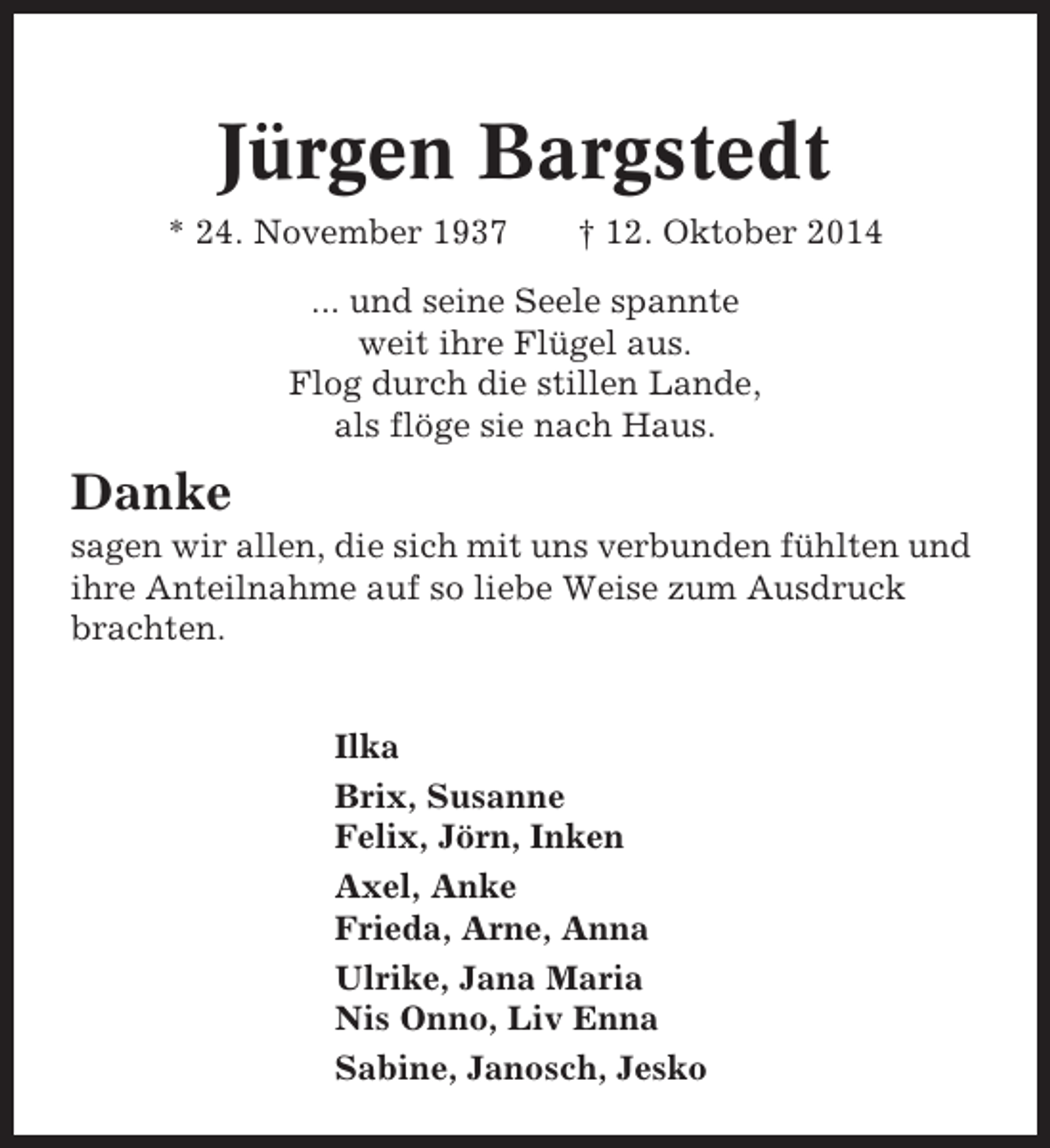 <p>Jürgen Bargstedt<br />* 24. November 1937</p><p>† 12. Oktober 2014</p><p>... und seine Seele spannte<br />weit ihre Flügel aus.<br />Flog durch die stillen Lande,<br />als flöge sie nach Haus.</p><p>Danke<br />sagen wir allen, die sich mit uns verbunden fühlten und<br />ihre Anteilnahme auf so liebe Weise zum Ausdruck<br />brachten.<br />Ilka<br />Brix, Susanne<br />Felix, Jörn, Inken<br />Axel, Anke<br />Frieda, Arne, Anna<br />Ulrike, Jana Maria<br />Nis Onno, Liv Enna<br />Sabine, Janosch, Jesko</p>