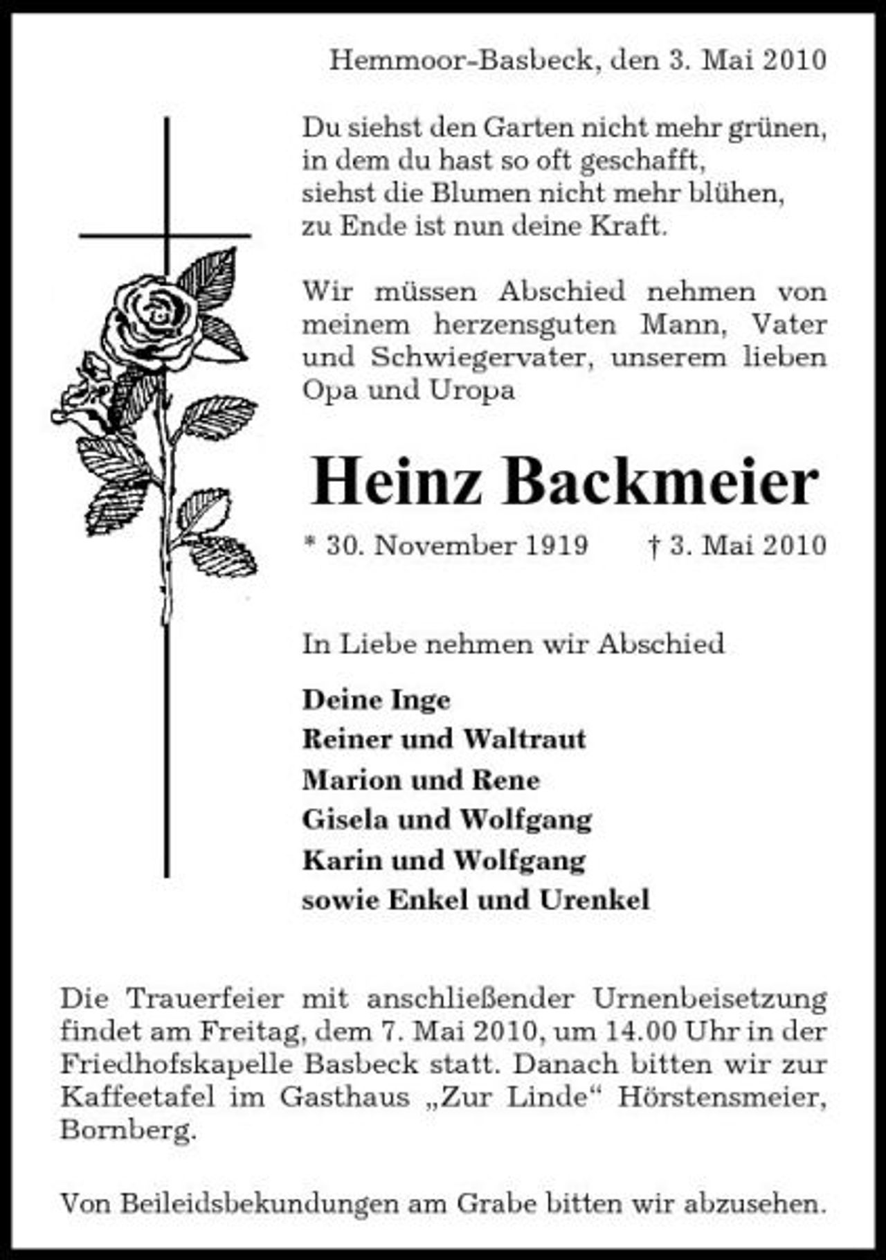 <p>Hemmoor-Basbeck, den 3. Mai 2010 Du siehst den Garten nicht mehr grünen, in dem du hast so oft geschafft, siehst die Blumen nicht mehr blühen, zu Ende ist nun deine Kraft. Wir müssen Abschied nehmen von meinem herzensguten Mann, Vater und Schwiegervater, unserem lieben Opa und Uropa</p><p>Heinz Backmeier<br />* 30. November 1919 † 3. Mai 2010 In Liebe nehmen wir Abschied Deine Inge Reiner und Waltraut Marion und Rene Gisela und Wolfgang Karin und Wolfgang sowie Enkel und Urenkel Die Trauerfeier mit anschließender Urnenbeisetzung findet am Freitag, dem 7. Mai 2010, um 14.00 Uhr in der Friedhofskapelle Basbeck statt. Danach bitten wir zur Kaffeetafel im Gasthaus „Zur Linde“ Hörstensmeier, Bornberg. Von Beileidsbekundungen am Grabe bitten wir abzusehen.</p>