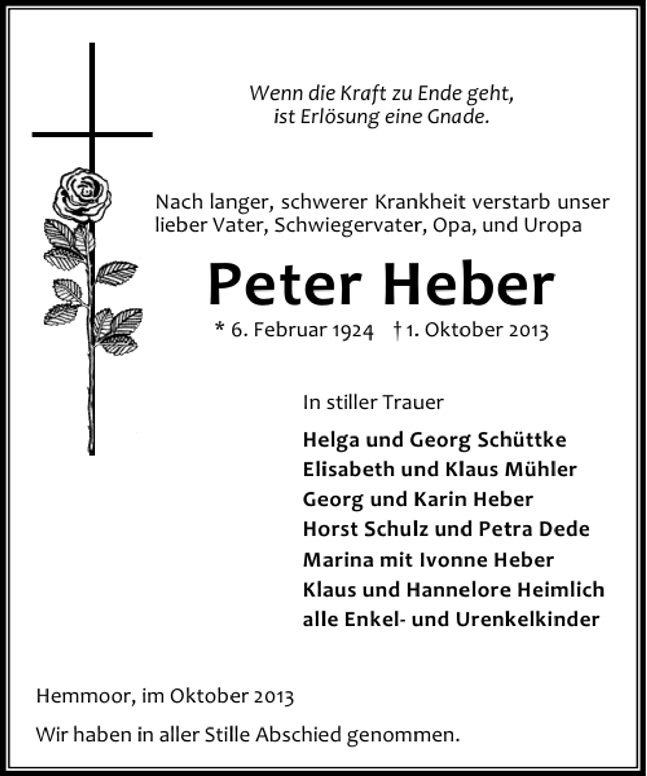 <p>Wenn die Kraft zu Ende geht,<br />ist Erlösung eine Gnade.</p><p>Nach langer, schwerer Krankheit verstarb unser<br />lieber Vater, Schwiegervater, Opa, und Uropa</p><p>Peter Heber<br />* 6. Februar 1924 † 1. Oktober 2013<br />In stiller Trauer<br />Helga und Georg Schüttke<br />Elisabeth und Klaus Mühler<br />Georg und Karin Heber<br />Horst Schulz und Petra Dede<br />Marina mit Ivonne Heber<br />Klaus und Hannelore Heimlich<br />alle Enkel- und Urenkelkinder<br />Hemmoor, im Oktober 2013<br />Wir haben in aller Stille Abschied genommen.</p>