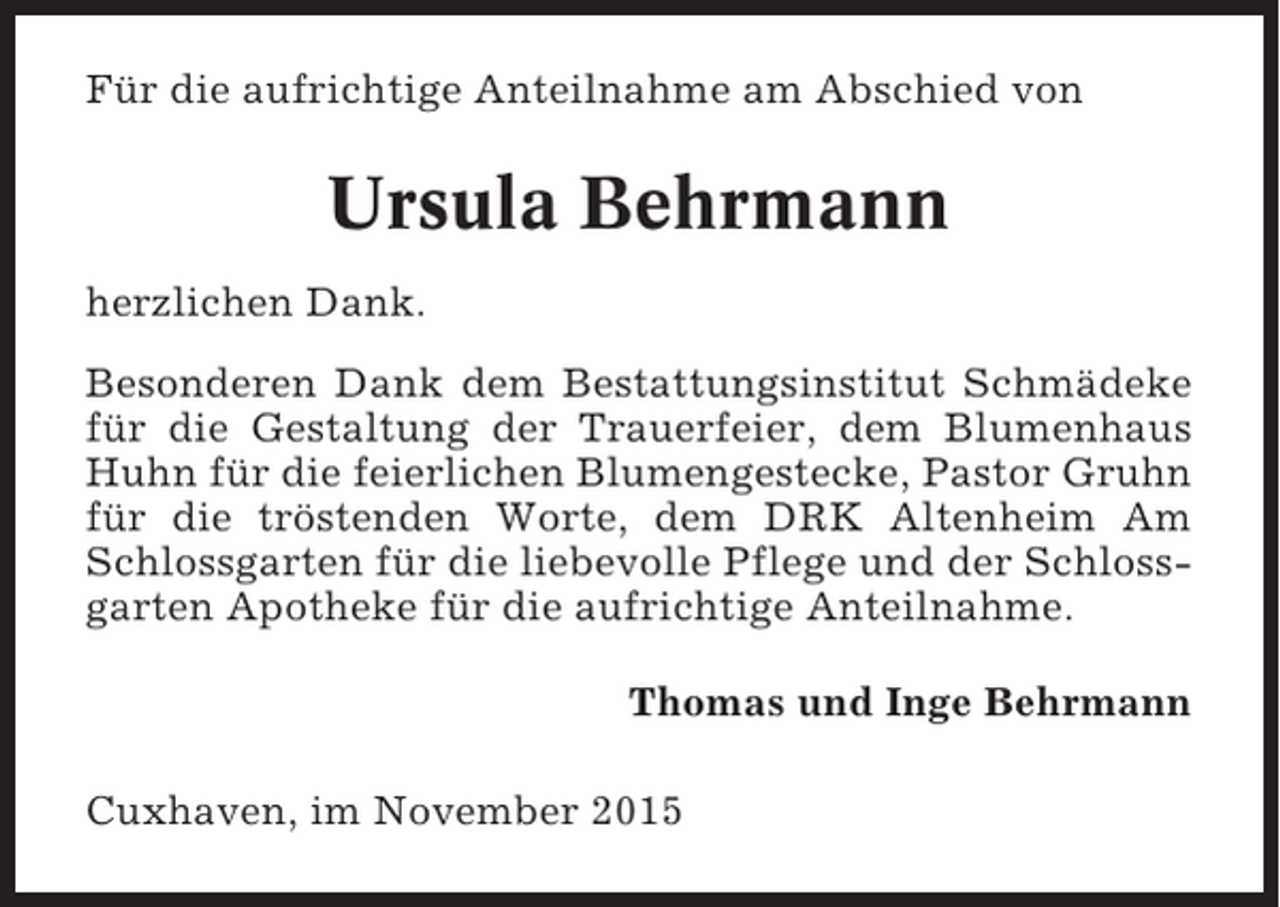 <p>Für die aufrichtige Anteilnahme am Abschied von</p><p>Ursula Behrmann<br />herzlichen Dank.<br />Besonderen Dank dem Bestattungsinstitut Schmädeke<br />für die Gestaltung der Trauerfeier, dem Blumenhaus<br />Huhn für die feierlichen Blumengestecke, Pastor Gruhn<br />für die tröstenden Worte, dem DRK Altenheim Am<br />Schlossgarten für die liebevolle Pflege und der Schlossgarten Apotheke für die aufrichtige Anteilnahme.<br />Thomas und Inge Behrmann<br />Cuxhaven, im November 2015</p>