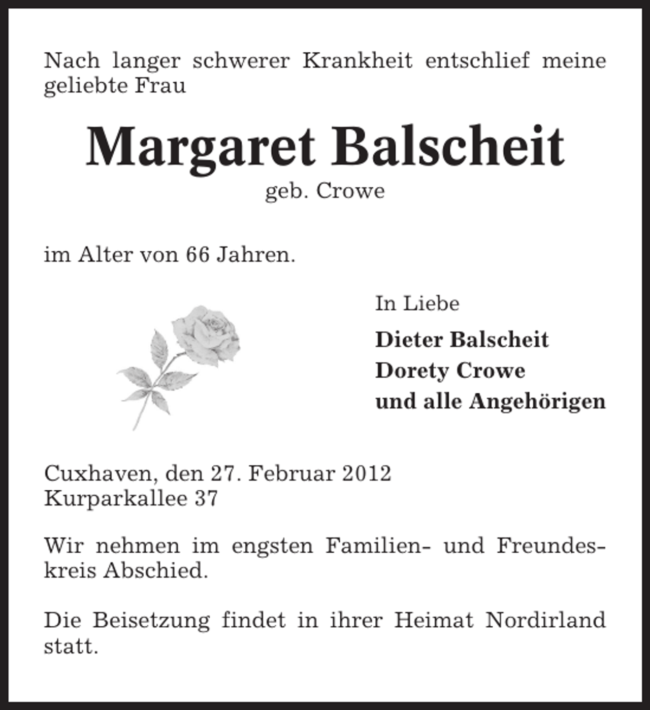 <p>Nach langer schwerer Krankheit entschlief meine<br />geliebte Frau</p><p>Margaret Balscheit<br />geb. Crowe<br />im Alter von 66 Jahren.<br />In Liebe</p><p>Dieter Balscheit<br />Dorety Crowe<br />und alle Angehörigen<br />Cuxhaven, den 27. Februar 2012<br />Kurparkallee 37<br />Wir nehmen im engsten Familien- und Freundeskreis Abschied.<br />Die Beisetzung findet in ihrer Heimat Nordirland<br />statt.</p>