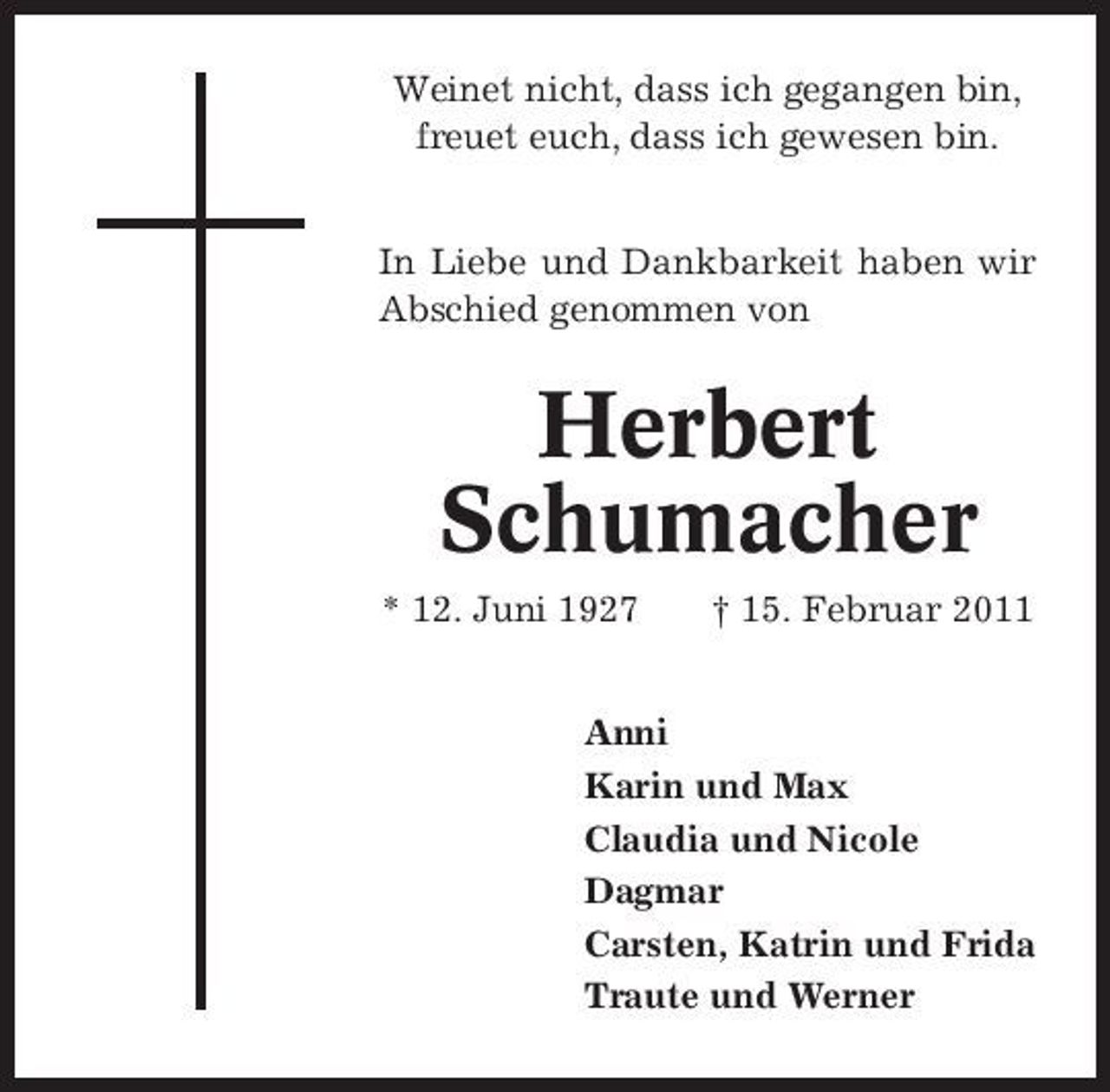 <p>Weinet nicht, dass ich gegangen bin, freuet euch, dass ich gewesen bin. In Liebe und Dankbarkeit haben wir Abschied genommen von</p><p>Herbert Schumacher<br />* 12. Juni 1927 † 15. Februar 2011 Anni Karin und Max Claudia und Nicole Dagmar Carsten, Katrin und Frida Traute und Werner</p>