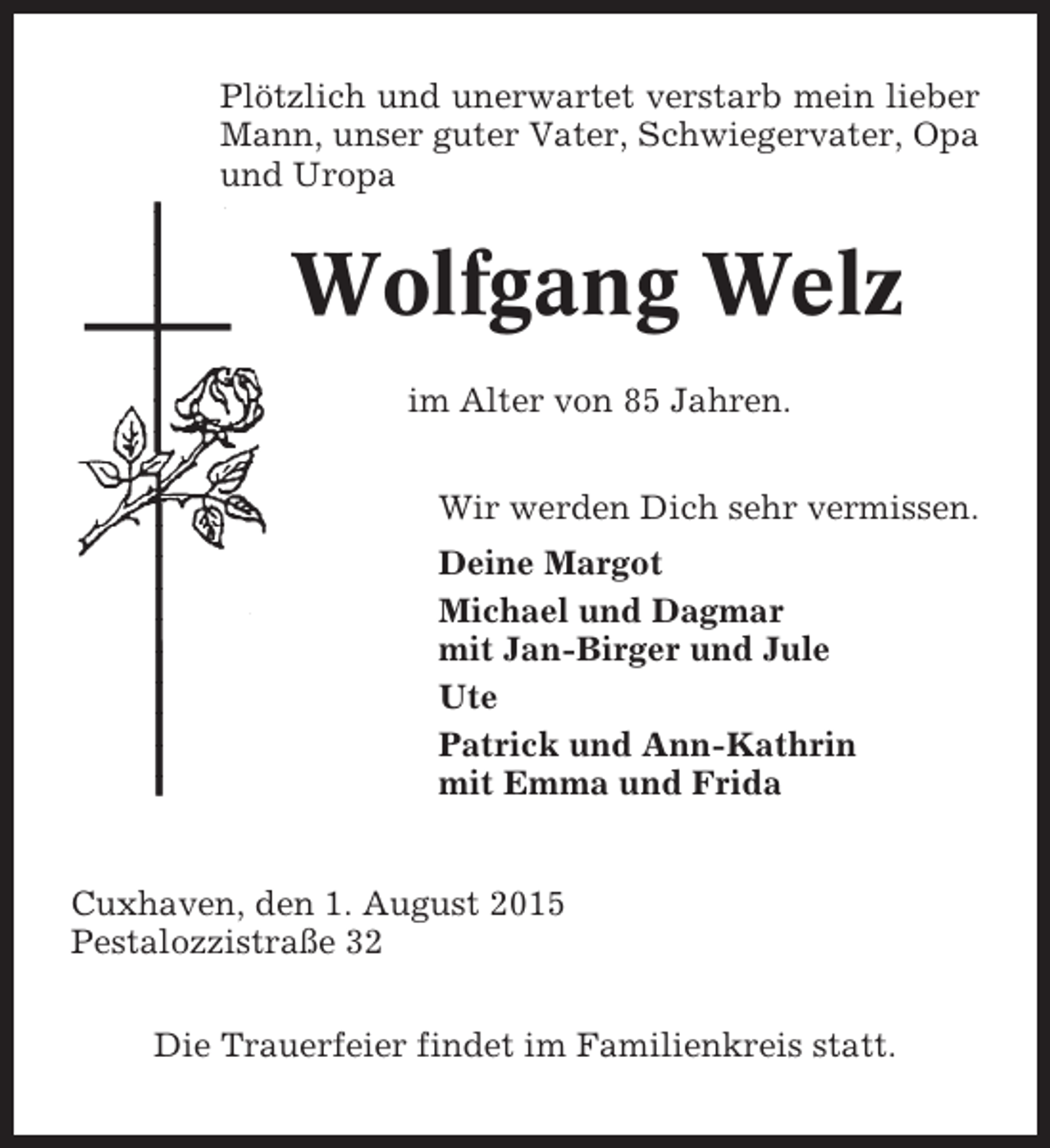 <p>Plötzlich und unerwartet verstarb mein lieber<br />Mann, unser guter Vater, Schwiegervater, Opa<br />und Uropa</p><p>Wolfgang Welz<br />im Alter von 85 Jahren.<br />Wir werden Dich sehr vermissen.<br />Deine Margot<br />Michael und Dagmar<br />mit Jan-Birger und Jule<br />Ute<br />Patrick und Ann-Kathrin<br />mit Emma und Frida</p><p>Cuxhaven, den 1. August 2015<br />Pestalozzistraße 32<br />Die Trauerfeier findet im Familienkreis statt.</p>