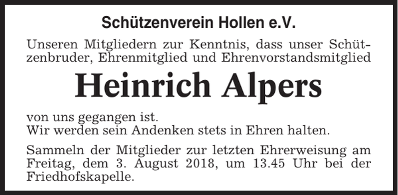 <p>Schützenverein Hollen e.V.<br />Unseren Mitgliedern zur Kenntnis, dass unser Schützenbruder, Ehrenmitglied und Ehrenvorstandsmitglied</p><p>Heinrich Alpers<br />von uns gegangen ist.<br />Wir werden sein Andenken stets in Ehren halten.<br />Sammeln der Mitglieder zur letzten Ehrerweisung am<br />Freitag, dem 3. August 2018, um 13.45 Uhr bei der<br />Friedhofskapelle.</p>