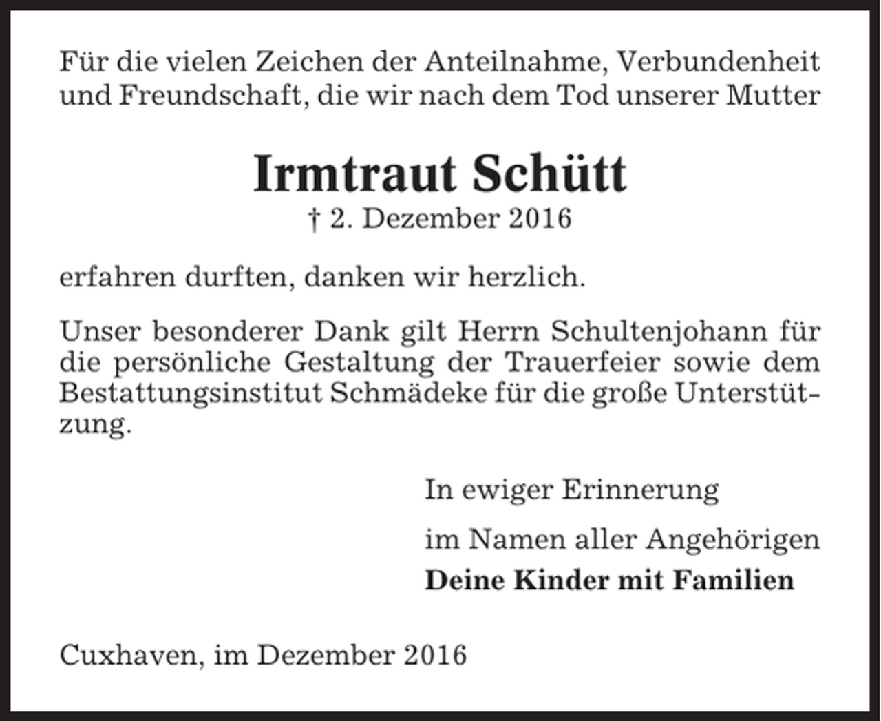 <p>Für die vielen Zeichen der Anteilnahme, Verbundenheit<br />und Freundschaft, die wir nach dem Tod unserer Mutter</p><p>Irmtraut Schütt<br />† 2. Dezember 2016<br />erfahren durften, danken wir herzlich.<br />Unser besonderer Dank gilt Herrn Schultenjohann für<br />die persönliche Gestaltung der Trauerfeier sowie dem<br />Bestattungsinstitut Schmädeke für die große Unterstützung.<br />In ewiger Erinnerung<br />im Namen aller Angehörigen<br />Deine Kinder mit Familien<br />Cuxhaven, im Dezember 2016</p>