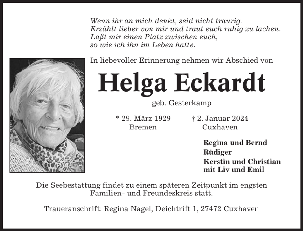 <p>Wenn ihr an mich denkt, seid nicht traurig.<br />Erzählt lieber von mir und traut euch ruhig zu lachen.<br />Laßt mir einen Platz zwischen euch,<br />so wie ich ihn im Leben hatte.<br />In liebevoller Erinnerung nehmen wir Abschied von</p><p>Helga Eckardt<br />geb. Gesterkamp<br />* 29. März 1929<br />Bremen</p><p>† 2. Januar 2024<br />Cuxhaven<br />Regina und Bernd<br />Rüdiger<br />Kerstin und Christian<br />mit Liv und Emil</p><p>Die Seebestattung findet zu einem späteren Zeitpunkt im engsten<br />Familien- und Freundeskreis statt.<br />Traueranschrift: Regina Nagel, Deichtrift 1, 27472 Cuxhaven</p>