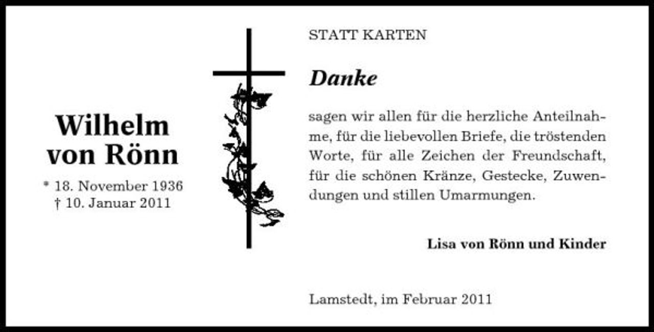 <p>STATT KARTEN</p><p>Danke</p><p>Wilhelm von Rönn<br />* 18. November 1936 † 10. Januar 2011</p><p>sagen wir allen für die herzliche Anteilnahme, für die liebevollen Briefe, die tröstenden Worte, für alle Zeichen der Freundschaft, für die schönen Kränze, Gestecke, Zuwendungen und stillen Umarmungen. Lisa von Rönn und Kinder</p><p>Lamstedt, im Februar 2011</p>