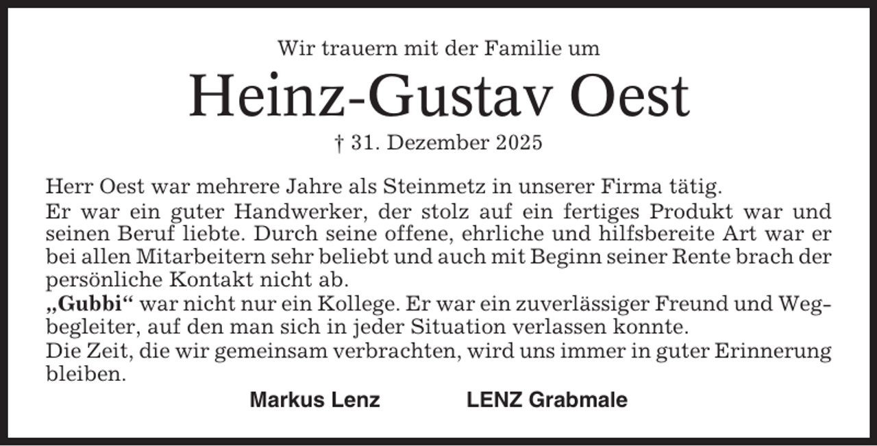 <p>Wir trauern mit der Familie um</p><p>Heinz-Gustav Oest<br />† 31. Dezember 2025<br />Herr Oest war mehrere Jahre als Steinmetz in unserer Firma tätig.<br />Er war ein guter Handwerker, der stolz auf ein fertiges Produkt war und<br />seinen Beruf liebte. Durch seine offene, ehrliche und hilfsbereite Art war er<br />bei allen Mitarbeitern sehr beliebt und auch mit Beginn seiner Rente brach der<br />persönliche Kontakt nicht ab.<br />„Gubbi“ war nicht nur ein Kollege. Er war ein zuverlässiger Freund und Wegbegleiter, auf den man sich in jeder Situation verlassen konnte.<br />Die Zeit, die wir gemeinsam verbrachten, wird uns immer in guter Erinnerung<br />bleiben.<br />Markus Lenz<br />LENZ Grabmale</p>