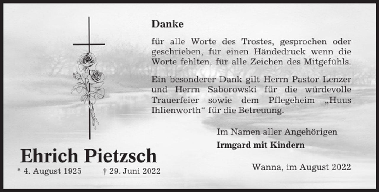 <p>Danke<br />für alle Worte des Trostes, gesprochen oder<br />geschrieben, für einen Händedruck wenn die<br />Worte fehlten, für alle Zeichen des Mitgefühls.<br />Ein besonderer Dank gilt Herrn Pastor Lenzer<br />und Herrn Saborowski für die würdevolle<br />Trauerfeier sowie dem Pflegeheim „Huus<br />Ihlienworth“ für die Betreuung.<br />Im Namen aller Angehörigen</p><p>Ehrich Pietzsch<br />* 4. August 1925</p><p>† 29. Juni 2022</p><p>Irmgard mit Kindern<br />Wanna, im August 2022</p>