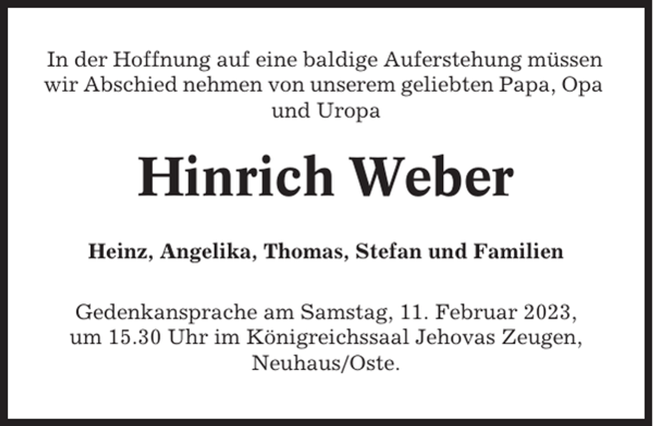 <p>In der Hoffnung auf eine baldige Auferstehung müssen<br />wir Abschied nehmen von unserem geliebten Papa, Opa<br />und Uropa</p><p>Hinrich Weber<br />Heinz, Angelika, Thomas, Stefan und Familien<br />Gedenkansprache am Samstag, 11. Februar 2023,<br />um 15.30 Uhr im Königreichssaal Jehovas Zeugen,<br />Neuhaus/Oste.</p>