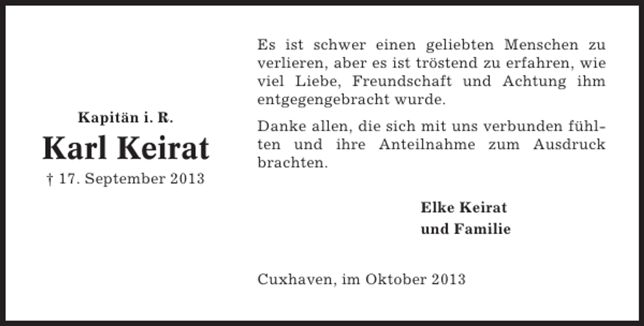 <p>Es ist schwer einen geliebten Menschen zu<br />verlieren, aber es ist tröstend zu erfahren, wie<br />viel Liebe, Freundschaft und Achtung ihm<br />entgegengebracht wurde.<br />Kapitän i. R.</p><p>Karl Keirat</p><p>Danke allen, die sich mit uns verbunden fühlten und ihre Anteilnahme zum Ausdruck<br />brachten.</p><p>† 17. September 2013<br />Elke Keirat<br />und Familie<br />Cuxhaven, im Oktober 2013</p>