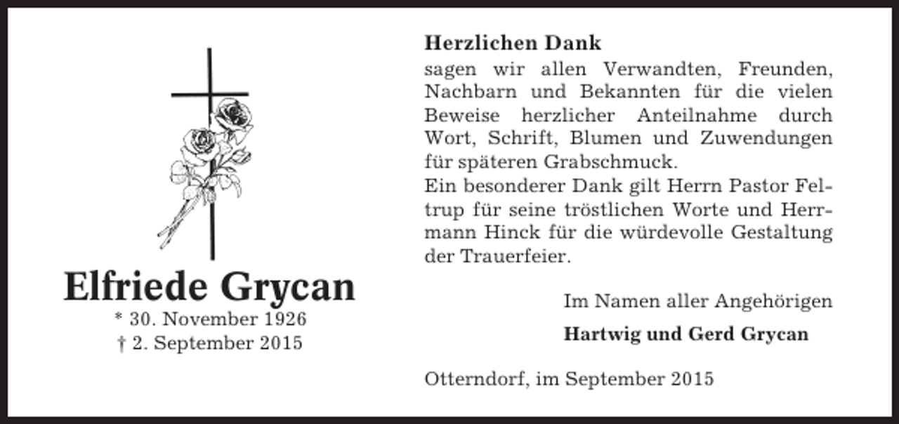 <p>Herzlichen Dank<br />sagen wir allen Verwandten, Freunden,<br />Nachbarn und Bekannten für die vielen<br />Beweise herzlicher Anteilnahme durch<br />Wort, Schrift, Blumen und Zuwendungen<br />für späteren Grabschmuck.<br />Ein besonderer Dank gilt Herrn Pastor Feltrup für seine tröstlichen Worte und Herrmann Hinck für die würdevolle Gestaltung<br />der Trauerfeier.</p><p>Elfriede Grycan<br />* 30. November 1926<br />† 2. September 2015</p><p>Im Namen aller Angehörigen<br />Hartwig und Gerd Grycan<br />Otterndorf, im September 2015</p>