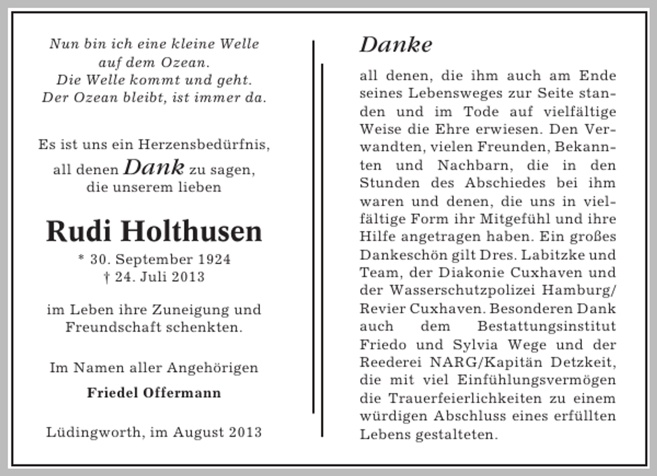 <p>Nun bin ich eine kleine Welle<br />auf dem Ozean.<br />Die Welle kommt und geht.<br />Der Ozean bleibt, ist immer da.<br />Es ist uns ein Herzensbedürfnis,</p><p>Dank</p><p>all denen<br />zu sagen,<br />die unserem lieben</p><p>Rudi Holthusen<br />* 30. September 1924<br />† 24. Juli 2013<br />im Leben ihre Zuneigung und<br />Freundschaft schenkten.<br />Im Namen aller Angehörigen<br />Friedel Offermann<br />Lüdingworth, im August 2013</p><p>Danke<br />all denen, die ihm auch am Ende<br />seines Lebensweges zur Seite standen und im Tode auf vielfältige<br />Weise die Ehre erwiesen. Den Verwandten, vielen Freunden, Bekannten und Nachbarn, die in den<br />Stunden des Abschiedes bei ihm<br />waren und denen, die uns in vielfältige Form ihr Mitgefühl und ihre<br />Hilfe angetragen haben. Ein großes<br />Dankeschön gilt Dres. Labitzke und<br />Team, der Diakonie Cuxhaven und<br />der Wasserschutzpolizei Hamburg/<br />Revier Cuxhaven. Besonderen Dank<br />auch<br />dem<br />Bestattungsinstitut<br />Friedo und Sylvia Wege und der<br />Reederei NARG/Kapitän Detzkeit,<br />die mit viel Einfühlungsvermögen<br />die Trauerfeierlichkeiten zu einem<br />würdigen Abschluss eines erfüllten<br />Lebens gestalteten.</p>