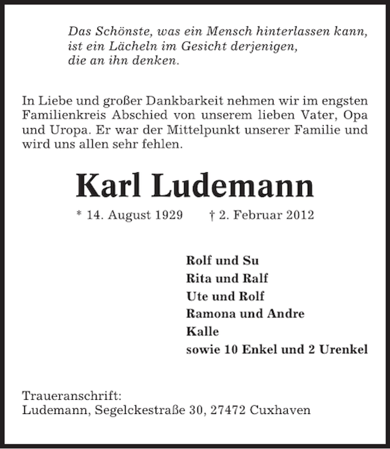 <p>Das Schönste, was ein Mensch hinterlassen kann,<br />ist ein Lächeln im Gesicht derjenigen,<br />die an ihn denken.<br />In Liebe und großer Dankbarkeit nehmen wir im engsten<br />Familienkreis Abschied von unserem lieben Vater, Opa<br />und Uropa. Er war der Mittelpunkt unserer Familie und<br />wird uns allen sehr fehlen.</p><p>Karl Ludemann<br />* 14. August 1929</p><p>† 2. Februar 2012</p><p>Rolf und Su<br />Rita und Ralf<br />Ute und Rolf<br />Ramona und Andre<br />Kalle<br />sowie 10 Enkel und 2 Urenkel</p><p>Traueranschrift:<br />Ludemann, Segelckestraße 30, 27472 Cuxhaven</p>